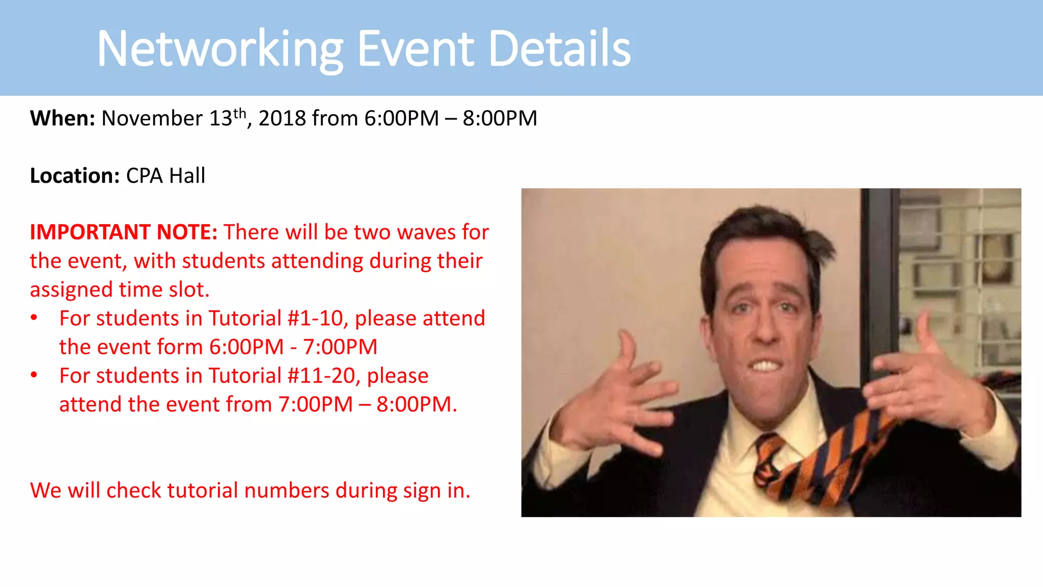 Networking Event Details
When: November 13th, 2018 from 6:00PM – 8:00PM
Location: CPA Hall
IMPORTANT NOTE: There will be two waves for
the event, with students attending during their
assigned time slot.
• For students in Tutorial #1-10, please attend
the event form 6:00PM - 7:00PM
• For students in Tutorial #11-20, please
attend the event from 7:00PM – 8:00PM.
We will check tutorial numbers during sign in.
 