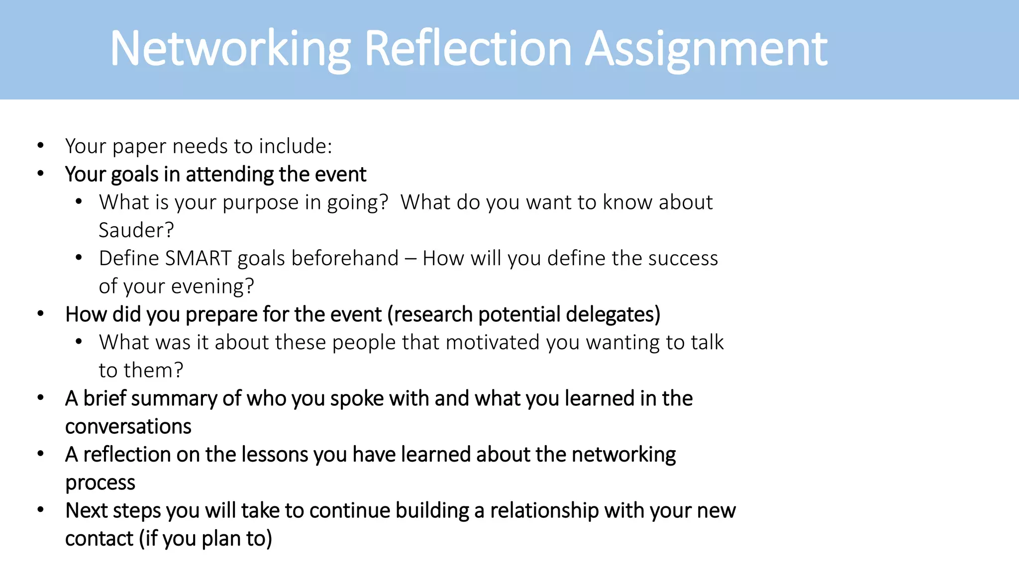 Networking Reflection Assignment
• Your paper needs to include:
• Your goals in attending the event
• What is your purpose in going? What do you want to know about
Sauder?
• Define SMART goals beforehand – How will you define the success
of your evening?
• How did you prepare for the event (research potential delegates)
• What was it about these people that motivated you wanting to talk
to them?
• A brief summary of who you spoke with and what you learned in the
conversations
• A reflection on the lessons you have learned about the networking
process
• Next steps you will take to continue building a relationship with your new
contact (if you plan to)
 