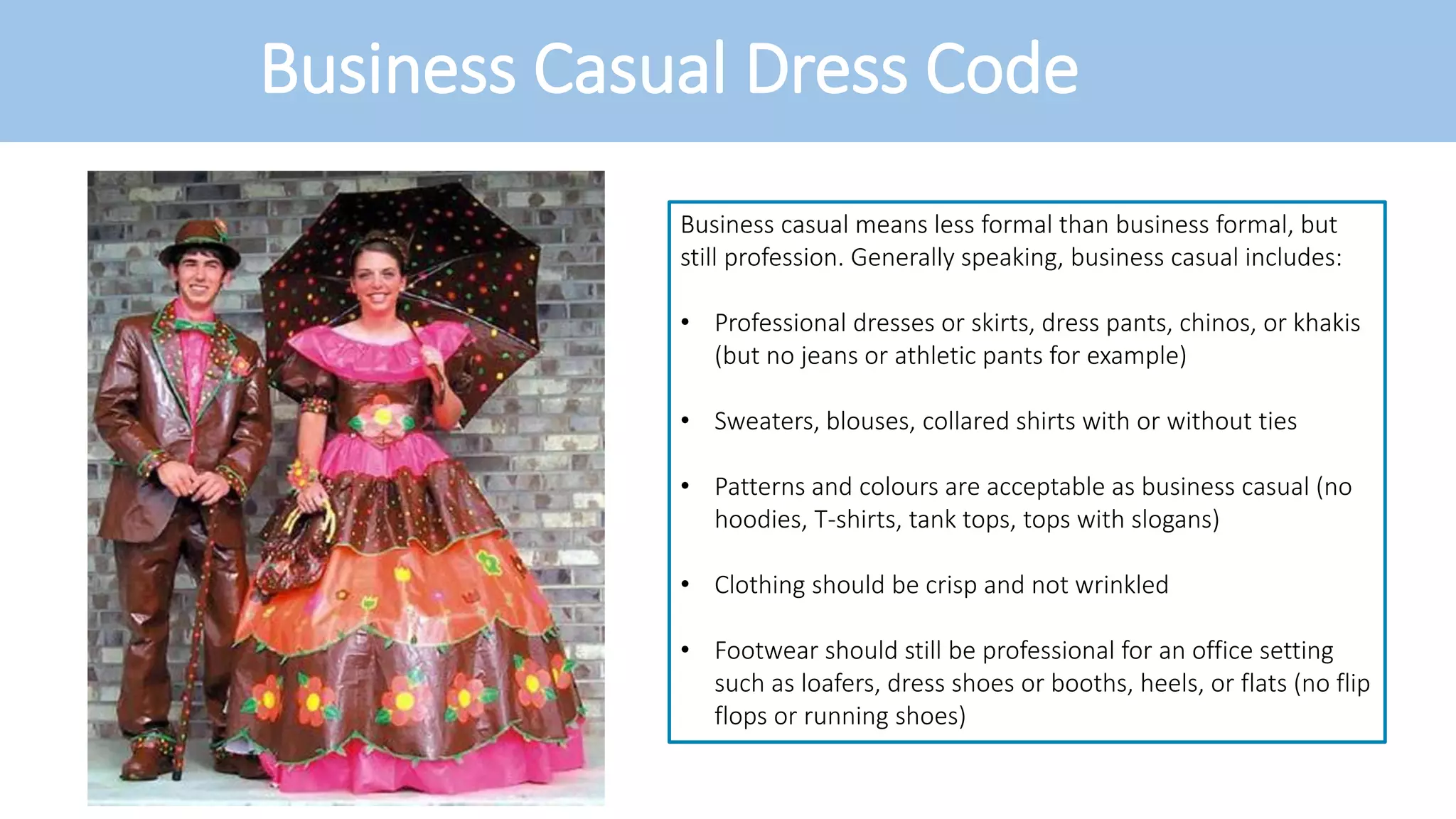 Business Casual Dress Code
Business casual means less formal than business formal, but
still profession. Generally speaking, business casual includes:
• Professional dresses or skirts, dress pants, chinos, or khakis
(but no jeans or athletic pants for example)
• Sweaters, blouses, collared shirts with or without ties
• Patterns and colours are acceptable as business casual (no
hoodies, T-shirts, tank tops, tops with slogans)
• Clothing should be crisp and not wrinkled
• Footwear should still be professional for an office setting
such as loafers, dress shoes or booths, heels, or flats (no flip
flops or running shoes)
 