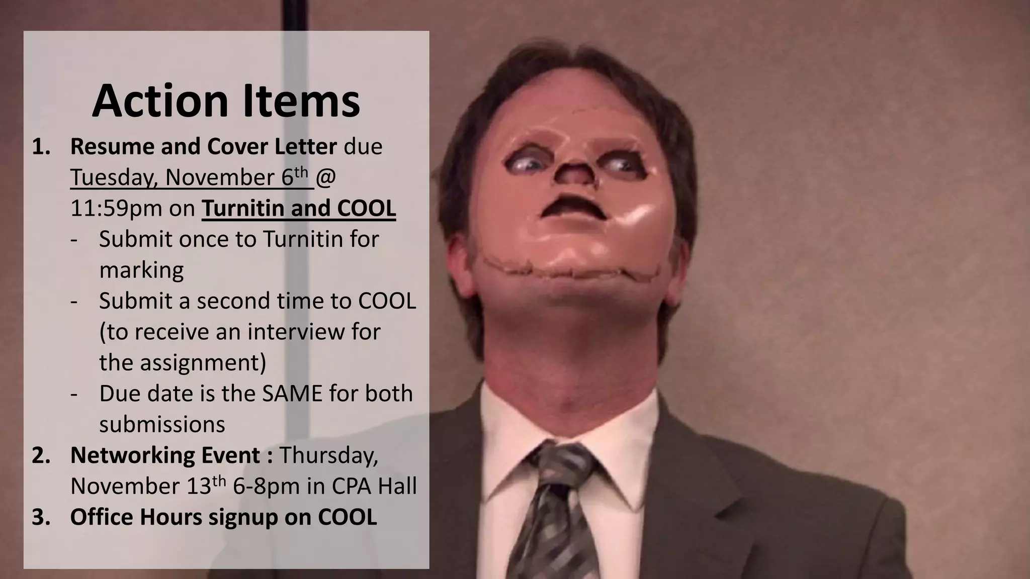 Action Items
1. Resume and Cover Letter due
Tuesday, November 6th @
11:59pm on Turnitin and COOL
- Submit once to Turnitin for
marking
- Submit a second time to COOL
(to receive an interview for
the assignment)
- Due date is the SAME for both
submissions
2. Networking Event : Thursday,
November 13th 6-8pm in CPA Hall
3. Office Hours signup on COOL
 