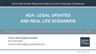 2018 Utah Human Resources State Council Crossroads Conference
Susan Baird Motschiedler
801.536.6923
smotschiedler@parsonsbehle.com
parsonsbehle.com
SEPTEMBER 18 – 19, 2018 | UTAH VALLEY CONVENTION CENTER | PROVO, UTAH
ADA: LEGAL UPDATES
AND REAL LIFE SCENARIOS
 