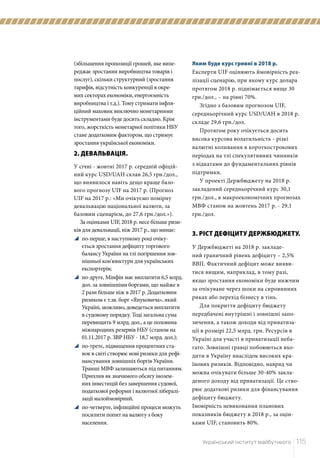 Український інститут майбутнього	 115
Яким буде курс гривні в 2018 р.
Експерти UIF оцінюють ймовірність реа-
лізації сценарію, при якому курс долара
протягом 2018 р. піднімається вище 30
грн./дол., – на рівні 70%.
Згідно з базовим прогнозом UIF,
середньорічний курс USD/UAH в 2018 р.
складе 29,6 грн./дол.
Протягом року очікується досить
висока курсова волатильність - різкі
валютні коливання в короткострокових
періодах на тлі спекулятивних чинників
з відкатами до фундаментальних рівнів
підтримки.
У проекті Держбюджету на 2018 р.
закладений середньорічний курс 30,1
грн./дол., в макроекономічних прогнозах
МВФ станом на жовтень 2017 р. - 29,1
грн./дол.
3. РІСТ ДЕФІЦИТУ ДЕРЖБЮДЖЕТУ.
У Держбюджеті на 2018 р. закладе-
ний граничний рівень дефіциту – 2,5%
ВВП. Фактичний дефіцит може вияви-
тися вищим, наприклад, в тому разі,
якщо зростання економіки буде нижчим
за очікуване через шоки на сировинних
риках або перехід бізнесу в тінь.
Для покриття дефіциту бюджету
передбачені внутрішні і зовнішні запо-
зичення, а також доходи від приватиза-
ції в розмірі 22,5 млрд. грн. Ресурсів в
Україні для участі в приватизації неба-
гато. Зовнішні гравці побоюються вхо-
дити в Україну внаслідок високих кра-
їнових ризиків. Відповідно, навряд чи
можна очікувати більше 30-40% закла-
деного доходу від приватизації. Це ство-
рює додаткові ризики для фінансування
дефіциту бюджету.
Імовірність невиконання планових
показників бюджету в 2018 р., за оцін-
ками UIF, становить 80%.
(збільшення пропозиції грошей, яке випе-
реджає зростання виробництва товарів і
послуг), скільки структурний (зростання
тарифів, відсутність конкуренції в окре-
мих секторах економіки, енергоємність
виробництва і т.д.). Тому стримати інфля-
ційний маховик виключно монетарними
інструментами буде досить складно. Крім
того, жорсткість монетарної політики НБУ
стане додатковим фактором, що стримує
зростання української економіки.
2. ДЕВАЛЬВАЦІЯ.
У січні - жовтні 2017 р. середній офіцій-
ний курс USD/UAH склав 26,5 грн./дол.,
що виявилося навіть дещо краще базо-
вого прогнозу UIF на 2017 р. (Прогноз
UIF на 2017 р.: «Ми очікуємо помірну
девальвацію національної валюти, за
базовим сценарієм, до 27,6 грн./дол.»).
За оцінками UIF, 2018 р. несе більше ризи-
ків для девальвації, ніж 2017 р., що минає:
y	 по-перше, в наступному році очіку-
ється зростання дефіциту торгового
балансу України на тлі погіршення зов-
нішньої кон'юнктури для українських
експортерів;
y	 по-друге, Мінфін має виплатити 6,5 млрд.
дол. за зовнішніми боргами, що майже в
2 рази більше ніж в 2017 р. Додатковим
ризиком є т.зв. борг «Януковича», який
Україні, можливо, доведеться виплатити
в судовому порядку. Тоді загальна сума
перевищить 9 млрд. дол., а це половина
міжнародних резервів НБУ (станом на
01.11.2017 р. ЗВР НБУ - 18,7 млрд. дол.);
y	 по-третє, підвищення процентних ста-
вок в світі створює нові ризики для рефі-
нансування зовнішніх боргів України.
Транші МВФ залишаються під питанням.
Приплив як значимого обсягу інозем-
них інвестицій без завершення судової,
податкової реформи і валютної лібералі-
зації малоймовірний.
y	 по-четверте, інфляційні процеси можуть
посилити попит на валюту з боку
населення.
 