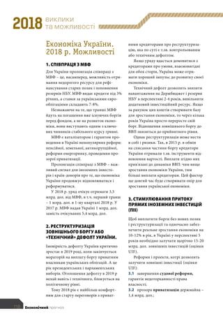 виклики
та можливості2018
	 118	 Економічний прогноз
ними кредиторами про реструктуриза-
цію, яка по суті є т.зв. контрольованим
або технічним дефолтом.
Якщо уряду вдасться домовитися з
кредиторами про умови, взаємовигідні
для обох сторін, Україна може отри-
мати хороший імпульс до розвитку своєї
економіки.
Технічний дефолт дозволить знизити
навантаження на Держбюджет і резерви
НБУ в перспективі 2-4 років, вивільнити
додатковий інвестиційний ресурс. Якщо
за рахунок цих коштів створювати базу
для зростання економіки, то через кілька
років Україна просто переросте свій
борг. Відношення зовнішнього боргу до
ВВП знизиться до прийнятного рівня.
Однак реструктуризація може нести
в собі і ризики. Так, в 2015 р. в обмін
на списання частини боргу кредитори
України отримали т.зв. інструменти від-
новлення вартості. Виплати згідно них
прив'язані до динаміки ВВП: чим вище
зростання економіки України, тим
більші виплати кредиторам. Цей фактор
ще довгий час буде створювати опір для
зростання української економіки.
3. СТИМУЛЮВАННЯ ПРИТОКУ
ПРЯМИХ ІНОЗЕМНИХ ІНВЕСТИЦІЙ
(ПІІ)
Щоб виплатити борги без нових позик
і реструктуризації та одночасно забез-
печити реальне зростання економіки на
10-12% в рік, в Україні у перспективі 5
років необхідно залучати щорічно 15-20
млрд. дол. зовнішніх інвестицій (оцінки
UIF).
Реформи і проекти, котрі дозволять
залучити зовнішні інвестиції (оцінки
UIF):
3.1 завершення судової реформи,
гарантія недоторканності права
власності;
3.2 прозора приватизація держмайна –
1,4 млрд. дол.;
Економіка України.
2018 р. Можливості
1. СПІВПРАЦЯ З МВФ
Для України пролонгація співпраці з
МВФ – це, насамперед, можливість отри-
мання недорогого ресурсу для рефі-
нансування старих позик і поповнення
резервів НБУ. МВФ видає кредити під 3%
річних, а ставки за українськими євро-
облігаціями складають 7-8%.
Незважаючи на те, що транші МВФ
йдуть на погашення вже існуючих боргів
перед фондом, а не на розвиток еконо-
міки, вони виступають одним з ключо-
вих чинників стабільного курсу гривні.
МВФ є каталізатором і гарантом про-
ведення в Україні непопулярних реформ:
пенсійної, земельної, антикорупційної,
реформи енергоринку, проведення про-
зорої приватизації.
Пролонгація співпраці з МВФ – важ-
ливий сигнал для іноземних інвесто-
рів і країн-донорів про те, що економіка
України продовжує відновлюватися і
реформуватися.
У 2018 р. уряд очікує отримати 3,5
млрд. дол. від МВФ, в т.ч. перший транш
– 1 млрд. дол. в 1-му кварталі 2018 р. У
2017 р. МВФ надав Україні 1 млрд. дол.
замість очікуваних 5,4 млрд. дол.
2. РЕСТРУКТУРИЗАЦІЯ
ЗОВНІШНЬОГО БОРГУ АБО
«ТЕХНІЧНИЙ» ДЕФОЛТ УКРАЇНИ.
Імовірність дефолту України критично
зростає в 2019 році, коли закінчується
мораторій на виплату боргу приватним
власникам українських облігацій. А це
рік президентських і парламентських
виборів. Оголошення дефолту в 2019 р
нехай навіть і технічного, блокується на
політичному рівні.
Тому 2018 рік є найбільш комфорт-
ним для старту переговорів з приват-
 