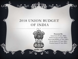 2018 UNION BUDGET
OF INDIA
Presented By:
Aman Soni (4th Sem. BBA)
Robin George (2nd Sem. BBA)
Shreevadan Reddy (2nd Sem. BBA)
Devika Sarkar (2nd Sem. BBA)
Pratisha Swain (4th Sem. BBA)
 