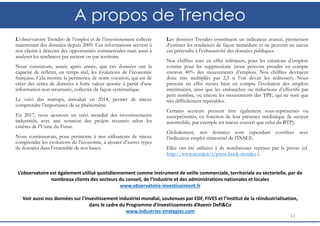 A propos de Trendeo
L’observatoire Trendeo de l’emploi et de l’investissement collecte
maintenant des données depuis 2009. Ces informations servent à
nos clients à détecter des opportunités commerciales mais aussi à
analyser les tendances par secteur ou par territoire.
Nous constatons, année après année, que ces données ont la
capacité de refléter, en temps réel, les évolutions de l’économie
française. Cela montre la pertinence de notre vocation, qui est de
créer des séries de données à forte valeur ajoutée à partir d’une
information non structurée, collectée de façon systématique.
Le suivi des startups, introduit en 2014, permet de mieux
comprendre l’importance de ce phénomène.
En 2017, nous ajoutons un suivi mondial des investissements
industriels, avec une notation des projets recensés selon les
critères de l’Usine du Futur.
Nous continuerons, pour permettre à nos utilisateurs de mieux
comprendre les évolutions de l’économie, à ajouter d’autres types
de données dans l’ensemble de nos bases.
11
Les données Trendeo constituent un indicateur avancé, permettant
d’estimer les tendances de façon immédiate et ne peuvent en aucun
cas prétendre à l’exhaustivité des données publiques.
Nos chiffres sont en effet inférieurs, pour les créations d’emplois
comme pour les suppressions (nous pensons prendre en compte
environ 40% des mouvements d’emplois. Nos chiffres devraient
donc être multipliés par 2,5 si l’on devait les redresser). Nous
prenons en effet moins bien en compte l’évolution des emplois
intérimaires, ainsi que les embauches ou réductions d’effectifs par
petit nombre, ou encore les mouvements des TPE, qui ne sont que
très difficilement repérables.
Certains secteurs peuvent être également sous-représentés ou
surreprésentés, en fonction de leur présence médiatique (le secteur
automobile, par exemple est mieux couvert que celui du BTP).
Globalement, nos données sont cependant corrélées avec
l’indicateur emploi trimestriel de l’INSEE.
Elles ont été utilisées à de nombreuses reprises par la presse (cf.
http://www.scoop.it/t/press-book-trendeo ).
L’observatoire est également utilisé quotidiennement comme instrument de veille commerciale, territoriale ou sectorielle, par de
nombreux clients des secteurs du conseil, de l’industrie et des administrations nationales et locales
www.observatoire-investissement.fr
Voir aussi nos données sur l’investissement industriel mondial, soutenues par EDF, FIVES et l’Institut de la réindustrialisation,
dans le cadre du Programme d’Investissements d’Avenir Defi&Co
www.industries-strategies.com
 