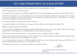 Un ralentissement encore limité
A s’en tenir aux données de l’année 2018, le ralentissement de l’économie française, est limité.
Plusieurs indicatifs sont à des niveaux positifs :
Les créations nettes d’emplois sont en baisse par rapport à 2017, mais restent supérieures aux niveaux atteints en 2015 et 2016.
L’industrie manufacturière, qui était le principal secteur victime de pertes d’emplois en 2009, reste à un bon niveau. La plupart
des secteurs industriels ont évolué positivement si l’on compare deux périodes, 2009-2013 et 2014-2018. Les ouvertures
d’usines restent supérieures aux fermetures en 2018.
Les startups atteignent un montant record de levées de fonds.
Le secteur des banques et de l’assurance sort du rouge et crée des emplois, pour la première fois depuis 2013.
Malgré cela, quelques signes sont inquiétants.
En valeur absolue, la dégradation des créations d’emplois, 28 000 créations nettes en moins par rapport à 2017, est la plus forte
depuis 2009. Une part importante de cette dégradation est liée au secteur du commerce.
En fin d’année, les trois derniers mois ont vu notre indicateur usines se dégrader et passer en négatif.
L’analyse du comportement des entreprises du CAC 40 montre que la situation difficile de l’emplois peut provenir plus d’une
langueur à investir que d’une ardeur à supprimer des emplois.
Au vu de l’ensemble de ces points, il est difficile de prédire si 2019 sera une année de reprise, après une pause en 2018, ou si la
baisse de régime de 2018 se prolongera, voire s’amplifiera, en 2018.
Une bonne raison pour suivre en continu nos données tout au long de l’année…
2
David Cousquer, créateur et gérant de Trendeo,
Janvier 2019
 