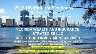 FLORIDA WEALTH AND INSURANCE
STRATEGIES LLC
REGISTERED INVESTMENT ADVISER
MINIMIZING TAX LIABILITIES AND MAXIMIZING VALUE FOR
CURRENT AND FUTURE GENERATIONS
jmorse@pflegerfinancial.com
Mobile France : 07 82 55 17 13, US Cell: (561)-889-7478 1
2018 US Midterm Elections©
By John H. Morse
Investment Adviser Representative
February 2018
 