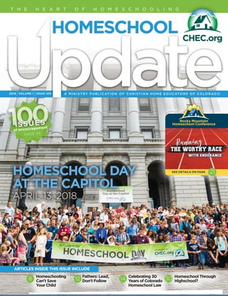 2018 IVOLUME 1 IISSUE 100
T H E H E A R T O F H O M E S C H O O L I N G
Homeschooling
Can't Save
Your Child
Fathers: Lead,
Don't Follow
Celebrating 30
Years of Colorado
Homeschool Law
Homeschool Through
Highschool?8 12 14 30
ARTICLES INSIDE THIS ISSUE INCLUDE
Rocky Mountain 
Homeschool Conference
SEE DETAILS ON PAGE 21HOMESCHOOL DAY
AT THE CAPITOL
APRIL 13, 2018	 PAGE 2
PAGE 39
100100ISSUES
of encouragement
 