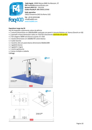 Sede legale: 20900 Monza (MB) Via Manzoni, 37
PEC faq400@postacertificata.com
Numero REA MB - 1912316
Codice fiscale/P. IVA 09866120968
Sede operativa:
23022 Chiavenna (SO) Via Roma 13/E
Tel. +39 02 83595380
info@faq400.com
www.faq400.com
Pagina 10
Espositore Large mq 24
mq.24 moquette a pavimento colore da definire
n. 1 volume dimensione cm 100x50x300h realizzato con pareti in tessuto Nolotex col. bianco (fianchi cm 50)
n. 2 pannelli in forex dimensioni nette cm 72x272h interamente destinato alla grafica
n. 2 fari alogeno 300W con braccio a quota cm +350
n. 1 tavolo dimensione cm 160x80x73h colore bianco
n. 4 sedie bianche
n. 1 tavolino alto con piano bianco dimensione 60x60x100h
n. 1 sgabello bianco
n. 5 sgabelli in legno
n. 1 cestino gettacarta
n. 2 prese multipla a ciabatta
Cablaggi
 