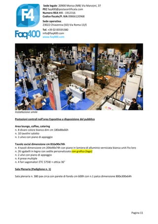 Sede legale: 20900 Monza (MB) Via Manzoni, 37
PEC faq400@postacertificata.com
Numero REA MB - 1912316
Codice fiscale/P. IVA 09866120968
Sede operativa:
23022 Chiavenna (SO) Via Roma 13/E
Tel. +39 02 83595380
info@faq400.com
www.faq400.com
Pagina 11
Installazione simile
Postazioni centrali nell’area Espositiva a disposizione del pubblico
Area lounge, coffee, catering
n. 8 divani colore bianco dim cm 180x88x66h
n. 10 tavolini salotto
n. 1 ulivo con piano di appoggio
Tavolo social dimensione cm 816x90x74h
n. 4 tavoli dimensione cm 204x90x74h con piano in lamiera di alluminio verniciata bianca uniti fra loro
n. 26 sgabelli in legno con sedile personalizzato con grafica (logo)
n. 2 ulivi con piano di appoggio
n. 4 prese multiple
n. 4 fari sagomatori ETC 575W + ottica 36°
Sala Plenaria (Padiglione n. 1)
Sala plenaria n. 380 pax circa con parete di fondo cm 600h con n.1 palco dimensione 800x300x64h
 