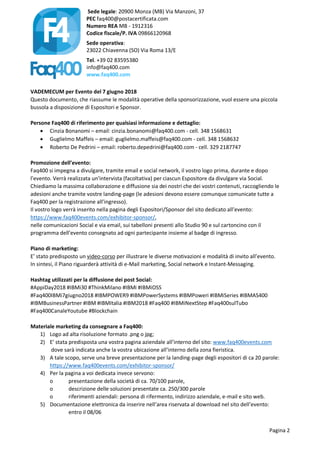 Sede legale: 20900 Monza (MB) Via Manzoni, 37
PEC faq400@postacertificata.com
Numero REA MB - 1912316
Codice fiscale/P. IVA 09866120968
Sede operativa:
23022 Chiavenna (SO) Via Roma 13/E
Tel. +39 02 83595380
info@faq400.com
www.faq400.com
Pagina 2
VADEMECUM per Evento del 7 giugno 2018
Questo documento, che riassume le modalità operative della sponsorizzazione, vuol essere una piccola
bussola a disposizione di Espositori e Sponsor.
Persone Faq400 di riferimento per qualsiasi informazione e dettaglio:
 Cinzia Bonanomi – email: cinzia.bonanomi@faq400.com - cell. 348 1568631
 Guglielmo Maffeis – email: guglielmo.maffeis@faq400.com - cell. 348 1568632
 Roberto De Pedrini – email: roberto.depedrini@faq400.com - cell. 329 2187747
Promozione dell’evento:
Faq400 si impegna a divulgare, tramite email e social network, il vostro logo prima, durante e dopo
l’evento. Verrà realizzata un’intervista (facoltativa) per ciascun Espositore da divulgare via Social.
Chiediamo la massima collaborazione e diffusione sia dei nostri che dei vostri contenuti, raccogliendo le
adesioni anche tramite vostre landing-page (le adesioni devono essere comunque comunicate tutte a
Faq400 per la registrazione all’ingresso).
Il vostro logo verrà inserito nella pagina degli Espositori/Sponsor del sito dedicato all’evento:
https://www.faq400events.com/exhibitor-sponsor/,
nelle comunicazioni Social e via email, sui tabelloni presenti allo Studio 90 e sul cartoncino con il
programma dell’evento consegnato ad ogni partecipante insieme al badge di ingresso.
Piano di marketing:
E’ stato predisposto un video-corso per illustrare le diverse motivazioni e modalità di invito all’evento.
In sintesi, il Piano riguarderà attività di e-Mail marketing, Social network e Instant-Messaging.
Hashtag utilizzati per la diffusione dei post Social:
#AppiDay2018 #IBMi30 #ThinkMilano #IBMi #IBMiOSS
#Faq400IBMi7giugno2018 #IBMPOWER9 #IBMPowerSystems #IBMPoweri #IBMiSeries #IBMAS400
#IBMBusinessPartner #IBM #IBMItalia #IBM2018 #Faq400 #IBMiNextStep #Faq400sulTubo
#Faq400CanaleYoutube #Blockchain
Materiale marketing da consegnare a Faq400:
1) Logo ad alta risoluzione formato .png o jpg;
2) E’ stata predisposta una vostra pagina aziendale all’interno del sito: www.faq400events.com
dove sarà indicata anche la vostra ubicazione all’interno della zona fieristica.
3) A tale scopo, serve una breve presentazione per la landing-page degli espositori di ca 20 parole:
https://www.faq400events.com/exhibitor-sponsor/
4) Per la pagina a voi dedicata invece servono:
o presentazione della società di ca. 70/100 parole,
o descrizione delle soluzioni presentate ca. 250/300 parole
o riferimenti aziendali: persona di rifermento, indirizzo aziendale, e-mail e sito web.
5) Documentazione elettronica da inserire nell’area riservata al download nel sito dell’evento:
entro il 08/06
 