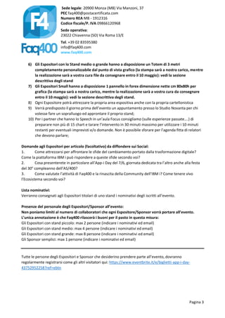 Sede legale: 20900 Monza (MB) Via Manzoni, 37
PEC faq400@postacertificata.com
Numero REA MB - 1912316
Codice fiscale/P. IVA 09866120968
Sede operativa:
23022 Chiavenna (SO) Via Roma 13/E
Tel. +39 02 83595380
info@faq400.com
www.faq400.com
Pagina 3
6) Gli Espositori con lo Stand medio o grande hanno a disposizione un Totem di 3 metri
completamente personalizzabile dal punto di vista grafico (la stampa sarà a nostra carico, mentre
la realizzazione sarà a vostra cura file da consegnare entro il 10 maggio): vedi la sezione
descrittiva degli stand
7) Gli Espositori Small hanno a disposizione 1 pannello in forex dimensione nette cm 80x80h per
grafica (la stampa sarà a nostra carico, mentre la realizzazione sarà a vostra cura da consegnare
entro il 10 maggio): vedi la sezione descrittiva degli stand.
8) Ogni Espositore potrà attrezzare la propria area espositiva anche con la propria cartellonistica
9) Verrà predisposto il giorno prima dell’evento un appuntamento presso lo Studio Novanta per chi
volesse fare un sopralluogo ed approntare il proprio stand;
10) Per i partner che hanno lo Speech in un’aula Focus consigliamo (sulle esperienze passate….) di
preparare non più di 15 chart e tarare l’intervento in 30 minuti massimo per utilizzare i 10 minuti
restanti per eventuali imprevisti e/o domande. Non è possibile sforare per l’agenda fitta di relatori
che devono parlare;
Domande agli Espositori per articolo (facoltativo) da diffondere sui Social:
1. Come attrezzarsi per affrontare le sfide del cambiamento portato dalla trasformazione digitale?
Come la piattaforma IBM i può rispondere a queste sfide secondo voi?
2. Cosa presenterete in particolare all’App-i Day del 7/6, giornata dedicata tra l’altro anche alla festa
del 30° compleanno dell’AS/400?
3. Come valutate l’attività di Faq400 e la rinascita della Community dell’IBM i? Come tenere vivo
l’Ecosistema secondo voi?
Lista nominativi:
Verranno consegnati agli Espositori titolari di uno stand i nominativi degli iscritti all’evento.
Presenze del personale degli Espositori/Sponsor all’evento:
Non poniamo limiti al numero di collaboratori che ogni Espositore/Sponsor vorrà portare all’evento.
L’unica annotazione è che Faq400 rilascerà i buoni per il pasto in questa misura:
Gli Espositori con stand piccolo: max 2 persone (indicare i nominativi ed email)
Gli Espositori con stand medio: max 4 persone (indicare i nominativi ed email)
Gli Espositori con stand grande: max 8 persone (indicare i nominativi ed email)
Gli Sponsor semplici: max 1 persone (indicare i nominativi ed email)
Tutte le persone degli Espositori e Sponsor che desiderino prendere parte all’evento, dovranno
regolarmente registrarsi come gli altri visitatori qui: https://www.eventbrite.it/e/biglietti-app-i-day-
43752952258?ref=ebtn
 
