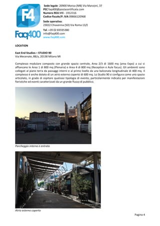 Sede legale: 20900 Monza (MB) Via Manzoni, 37
PEC faq400@postacertificata.com
Numero REA MB - 1912316
Codice fiscale/P. IVA 09866120968
Sede operativa:
23022 Chiavenna (SO) Via Roma 13/E
Tel. +39 02 83595380
info@faq400.com
www.faq400.com
Pagina 4
LOCATION
East End Studios – STUDIO 90
Via Mecenate, 88/a, 20138 Milano MI
Complesso modulare composto con grande spazio centrale, Area 2/3 di 1600 mq (area Expo) a cui si
affiancano le Area 1 di 800 mq (Plenaria) e Area 4 di 800 mq (Reception e Aule focus). Gli ambienti sono
collegati al piano terra da passaggi interni e al primo livello da una balconata longitudinale di 400 mq. Il
complesso è anche dotato di un atrio esterno coperto di 600 mq. Lo Studio 90 si configura come uno spazio
articolato, in grado di ospitare qualsiasi tipologia di evento, particolarmente indicato per manifestazioni
fieristiche ed eventi caratterizzati da un grande flusso di pubblico.
Parcheggio interno e entrata
Atrio esterno coperto
 