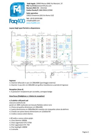 Sede legale: 20900 Monza (MB) Via Manzoni, 37
PEC faq400@postacertificata.com
Numero REA MB - 1912316
Codice fiscale/P. IVA 09866120968
Sede operativa:
23022 Chiavenna (SO) Via Roma 13/E
Tel. +39 02 83595380
info@faq400.com
www.faq400.com
Pagina 5
Layout degli spazi fieristici a disposizione
Ingresso
n.1 banner bifacciale in pvc cm 200x400h (parcheggio esterno)
n.1 banner in pvc dim cm 300x300 con grafica monofaccia su portale di ingresso
Reception (Area 4)
n. 6 postazioni receptionist per accredito, consegna badge
Area Focus (Padiglione n. 4 dietro la reception)
n.3 salette n.40 posti cad
ciascuna costituita da:
pareti cm 300h realizzate con tessuto Nolotex colore nero
n.1 forex con grafica dimension cm 200x100h
n.1 palco dimensione cm 300x200x14h rivestito con moquette colore da definire
n.1 tavolo con piano bianco dimensione cm 123x63x73h
n.1 sedia a scocca colore bianco
n.40 sedie a scocca colore grigio
n.1 faro Domino 1000W
n.1 faro sagomatori ETC 575W
n.2 fari sagomatori ETC 750
n.2 fari backligth 1000W
n.1 consolle
 