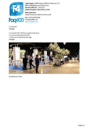 Sede legale: 20900 Monza (MB) Via Manzoni, 37
PEC faq400@postacertificata.com
Numero REA MB - 1912316
Codice fiscale/P. IVA 09866120968
Sede operativa:
23022 Chiavenna (SO) Via Roma 13/E
Tel. +39 02 83595380
info@faq400.com
www.faq400.com
Pagina 6
n.1 dimmer
cablaggi
n.1 monitor 60” 16/9 con supporto da terra
n.1 pc con avanzamento slide
n.1 tecnico in assistenza per 1gg
cablaggi
Installazione simile
 