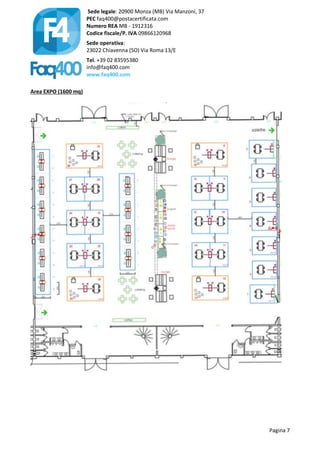 Sede legale: 20900 Monza (MB) Via Manzoni, 37
PEC faq400@postacertificata.com
Numero REA MB - 1912316
Codice fiscale/P. IVA 09866120968
Sede operativa:
23022 Chiavenna (SO) Via Roma 13/E
Tel. +39 02 83595380
info@faq400.com
www.faq400.com
Pagina 7
Area EXPO (1600 mq)
 