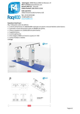 Sede legale: 20900 Monza (MB) Via Manzoni, 37
PEC faq400@postacertificata.com
Numero REA MB - 1912316
Codice fiscale/P. IVA 09866120968
Sede operativa:
23022 Chiavenna (SO) Via Roma 13/E
Tel. +39 02 83595380
info@faq400.com
www.faq400.com
Pagina 8
Espositore Small mq 5
Mq. 5 Moquette colore da definire
n. 1 volume dimensione cm 100x50x300h realizzato con pareti in tessuto Nolotex colore bianco
n. 1 pannello in forex dimensione nette cm 80x80h per grafica
n. 1 banco reception cm 123x63x100 con piano bianco
n. 1 sgabello bianco
n. 1 cestino gettacarta
n. 1 faro alogeno 300W con braccio a quota cm +350
n. 1 presa multipla a ciabatta
Cablaggi
 