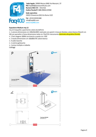 Sede legale: 20900 Monza (MB) Via Manzoni, 37
PEC faq400@postacertificata.com
Numero REA MB - 1912316
Codice fiscale/P. IVA 09866120968
Sede operativa:
23022 Chiavenna (SO) Via Roma 13/E
Tel. +39 02 83595380
info@faq400.com
www.faq400.com
Pagina 9
Espositore Medium mq 12
mq.12 moquette a pavimento colore da definire
n. 1 volume dimensione cm 100x50x300h realizzato con pareti in tessuto Nolotex colore bianco (fianchi cm
50) con pannello in forex dimensione nette cm 72x272h interamente destinato alla grafica (fronte)
n. 1 faro alogeno 300W con braccio a quota cm +350
n. 1 tavolo dimensione cm 160x80x73h colore bianco
n. 4 sedie bianche
n. 1 cestino gettacarta
n. 1 presa multipla a ciabatta
Cablaggi
 