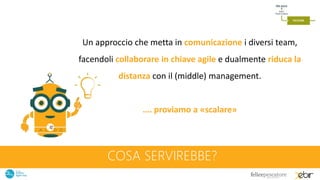 COSA SERVIREBBE?
Un approccio che metta in comunicazione i diversi team,
facendoli collaborare in chiave agile e dualmente riduca la
distanza con il (middle) management.
…. proviamo a «scalare»
 