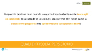 QUALI DIFFICOLTA’ PERSISTONO
L’approccio funziona bene quando la crescita impatta direttamente team agili
co-localizzati, cosa succede se lo scaling si sposta verso altri fattori come la
dislocazione geografica o la collaborazione con specialist team?
 