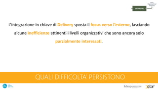 QUALI DIFFICOLTA’ PERSISTONO
L’integrazione in chiave di Delivery sposta il focus verso l’esterno, lasciando
alcune inefficienze attinenti i livelli organizzativi che sono ancora solo
parzialmente interessati.
 
