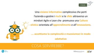 COSA SERVIREBBE?
Una visione informativa complessiva che porti
l’azienda a gestire i rischi e le sfide attraverso un
mindset Agile e Lean che promuova una Cultura
olistica orientata all’apprendimento e all’innovazione.
…. accettiamo la complessità e muoviamoci in modo
adattativo
 