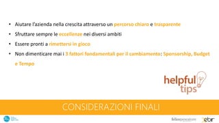 CONSIDERAZIONI FINALI
• Aiutare l’azienda nella crescita attraverso un percorso chiaro e trasparente
• Sfruttare sempre le eccellenze nei diversi ambiti
• Essere pronti a rimettersi in gioco
• Non dimenticare mai i 3 fattori fondamentali per il cambiamento: Sponsorship, Budget
e Tempo
 