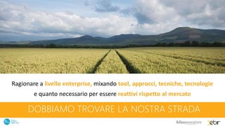 DOBBIAMO TROVARE LA NOSTRA STRADA
Ragionare a livello enterprise, mixando tool, approcci, tecniche, tecnologie
e quanto necessario per essere reattivi rispetto al mercato
 