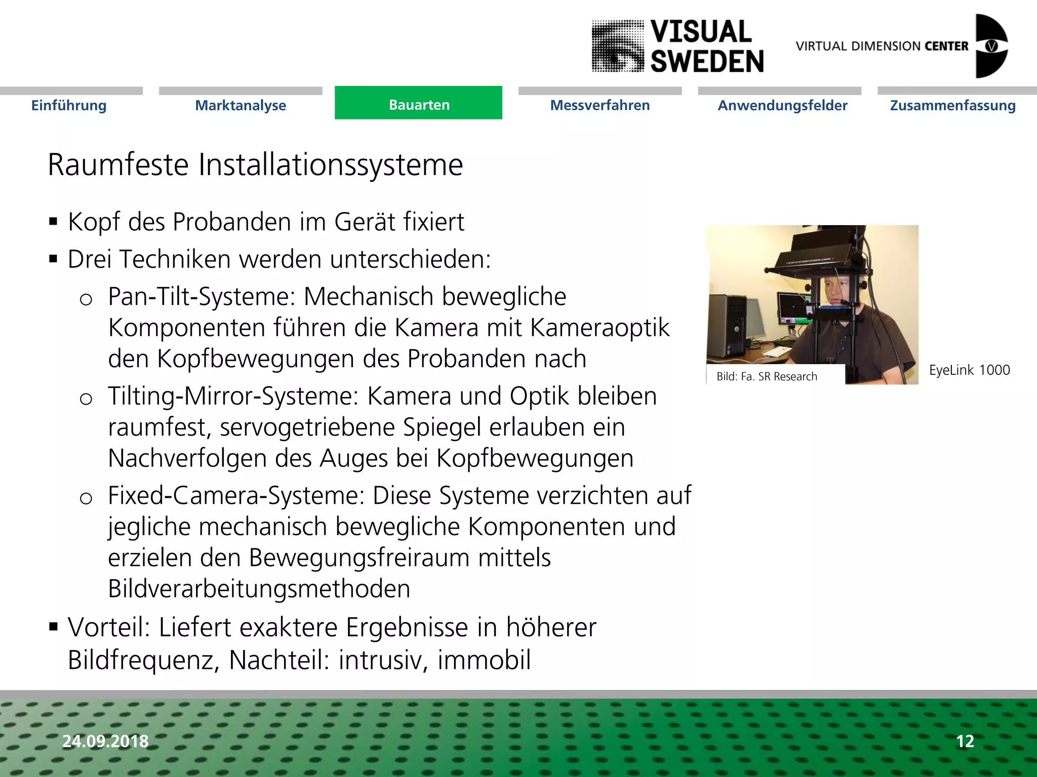 Marktanalyse Mission Messverfahren AnwendungsfelderBauarten ZusammenfassungEinführung
24.09.2018 12
Raumfeste Installationssysteme
 Kopf des Probanden im Gerät fixiert
 Drei Techniken werden unterschieden:
o Pan-Tilt-Systeme: Mechanisch bewegliche
Komponenten führen die Kamera mit Kameraoptik
den Kopfbewegungen des Probanden nach
o Tilting-Mirror-Systeme: Kamera und Optik bleiben
raumfest, servogetriebene Spiegel erlauben ein
Nachverfolgen des Auges bei Kopfbewegungen
o Fixed-Camera-Systeme: Diese Systeme verzichten auf
jegliche mechanisch bewegliche Komponenten und
erzielen den Bewegungsfreiraum mittels
Bildverarbeitungsmethoden
 Vorteil: Liefert exaktere Ergebnisse in höherer
Bildfrequenz, Nachteil: intrusiv, immobil
Bild: Fa. SR Research
Bauarten
EyeLink 1000
 