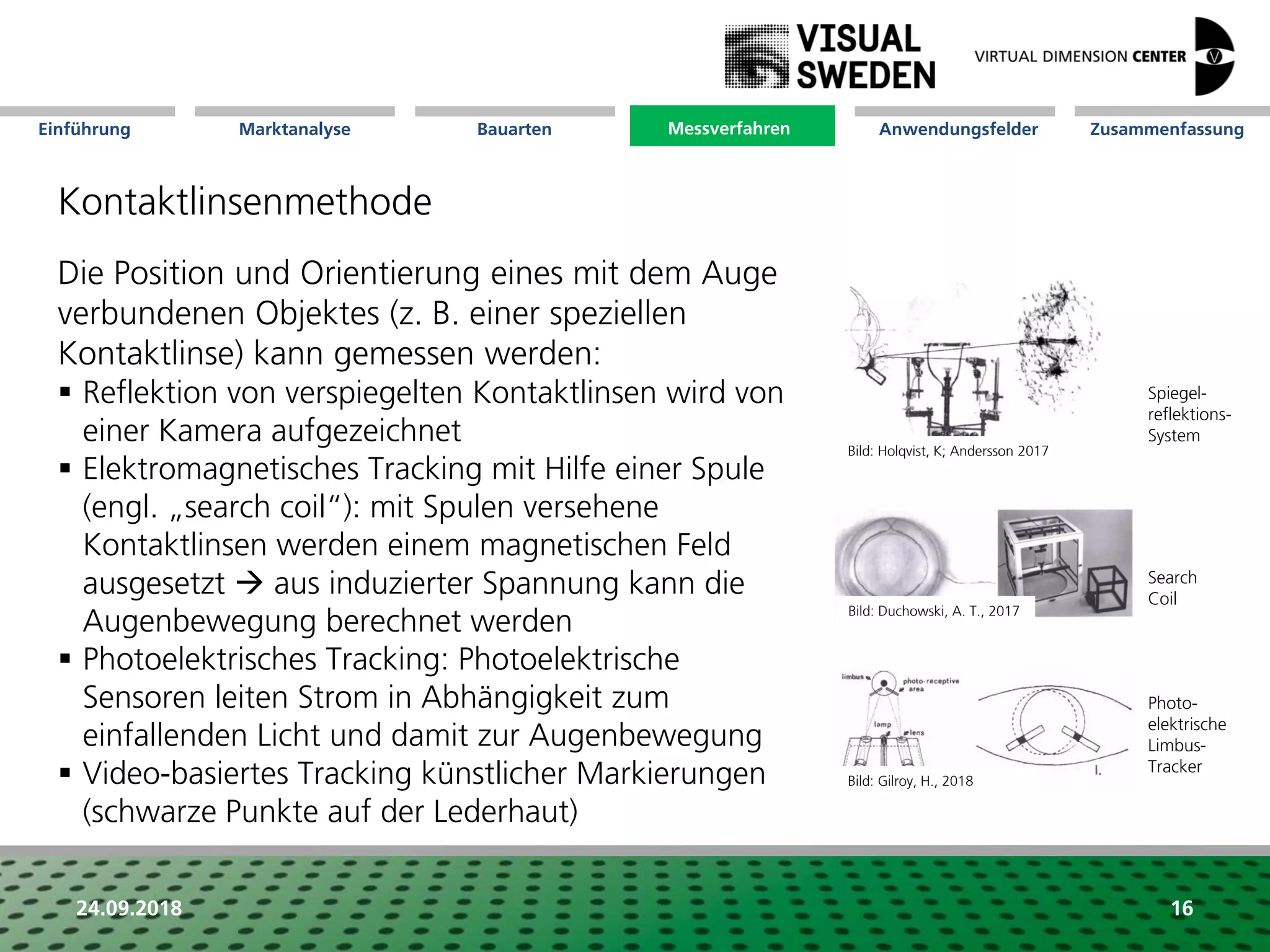 Marktanalyse Mission Messverfahren AnwendungsfelderBauarten ZusammenfassungEinführung
24.09.2018 16
Kontaktlinsenmethode
Die Position und Orientierung eines mit dem Auge
verbundenen Objektes (z. B. einer speziellen
Kontaktlinse) kann gemessen werden:
 Reflektion von verspiegelten Kontaktlinsen wird von
einer Kamera aufgezeichnet
 Elektromagnetisches Tracking mit Hilfe einer Spule
(engl. „search coil“): mit Spulen versehene
Kontaktlinsen werden einem magnetischen Feld
ausgesetzt  aus induzierter Spannung kann die
Augenbewegung berechnet werden
 Photoelektrisches Tracking: Photoelektrische
Sensoren leiten Strom in Abhängigkeit zum
einfallenden Licht und damit zur Augenbewegung
 Video-basiertes Tracking künstlicher Markierungen
(schwarze Punkte auf der Lederhaut)
Spiegel-
reflektions-
System
Search
Coil
Messverfahren
Photo-
elektrische
Limbus-
Tracker
Bild: Holqvist, K; Andersson 2017
Bild: Duchowski, A. T., 2017
Bild: Gilroy, H., 2018
 