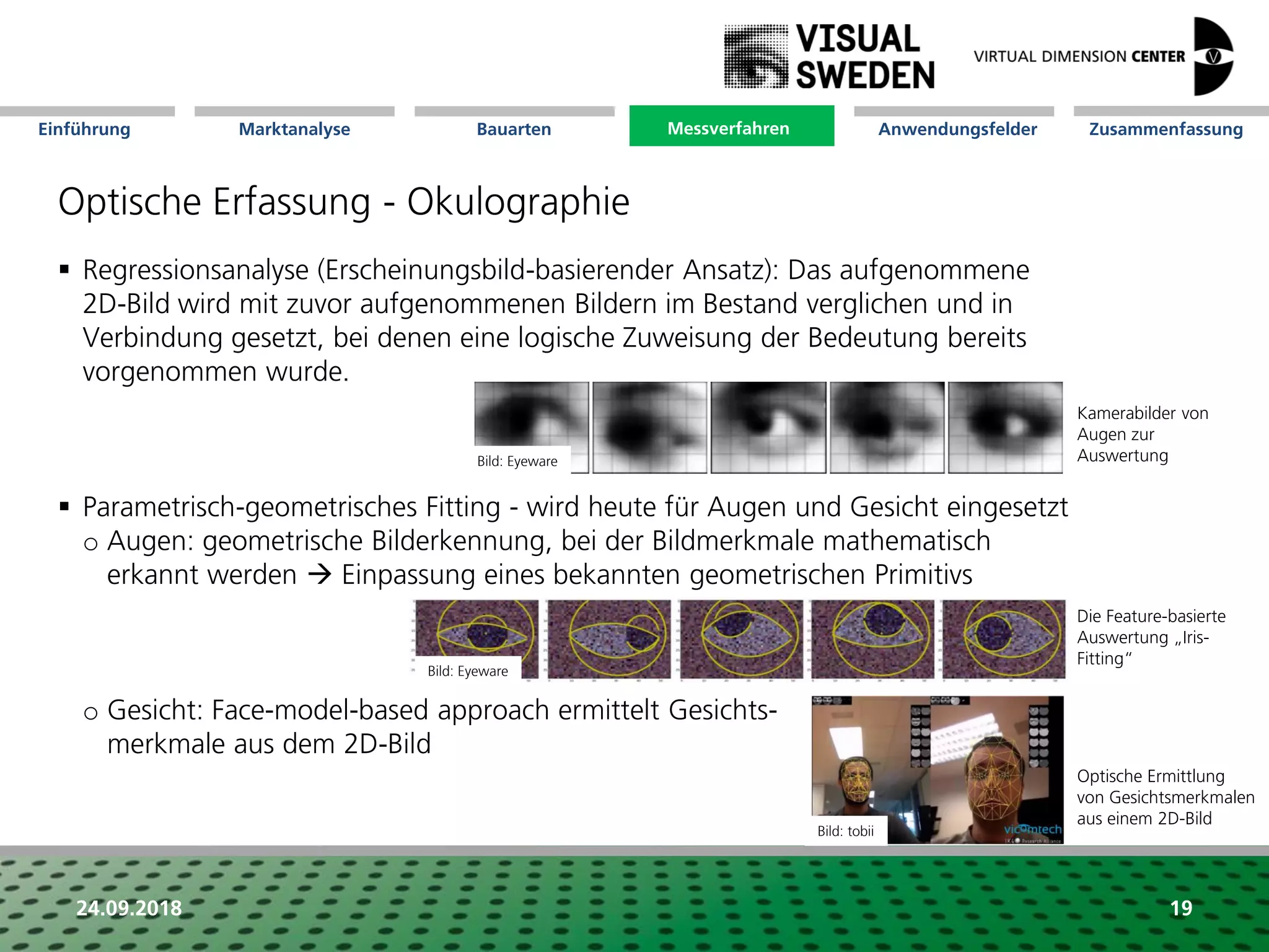 Marktanalyse Mission Messverfahren AnwendungsfelderBauarten ZusammenfassungEinführung
24.09.2018
Optische Erfassung - Okulographie
 Regressionsanalyse (Erscheinungsbild-basierender Ansatz): Das aufgenommene
2D-Bild wird mit zuvor aufgenommenen Bildern im Bestand verglichen und in
Verbindung gesetzt, bei denen eine logische Zuweisung der Bedeutung bereits
vorgenommen wurde.
 Parametrisch-geometrisches Fitting - wird heute für Augen und Gesicht eingesetzt
o Augen: geometrische Bilderkennung, bei der Bildmerkmale mathematisch
erkannt werden  Einpassung eines bekannten geometrischen Primitivs
o Gesicht: Face-model-based approach ermittelt Gesichts-
merkmale aus dem 2D-Bild
Kamerabilder von
Augen zur
Auswertung
Die Feature-basierte
Auswertung „Iris-
Fitting“
Optische Ermittlung
von Gesichtsmerkmalen
aus einem 2D-Bild
Messverfahren
19
Bild: Eyeware
Bild: Eyeware
Bild: tobii
 