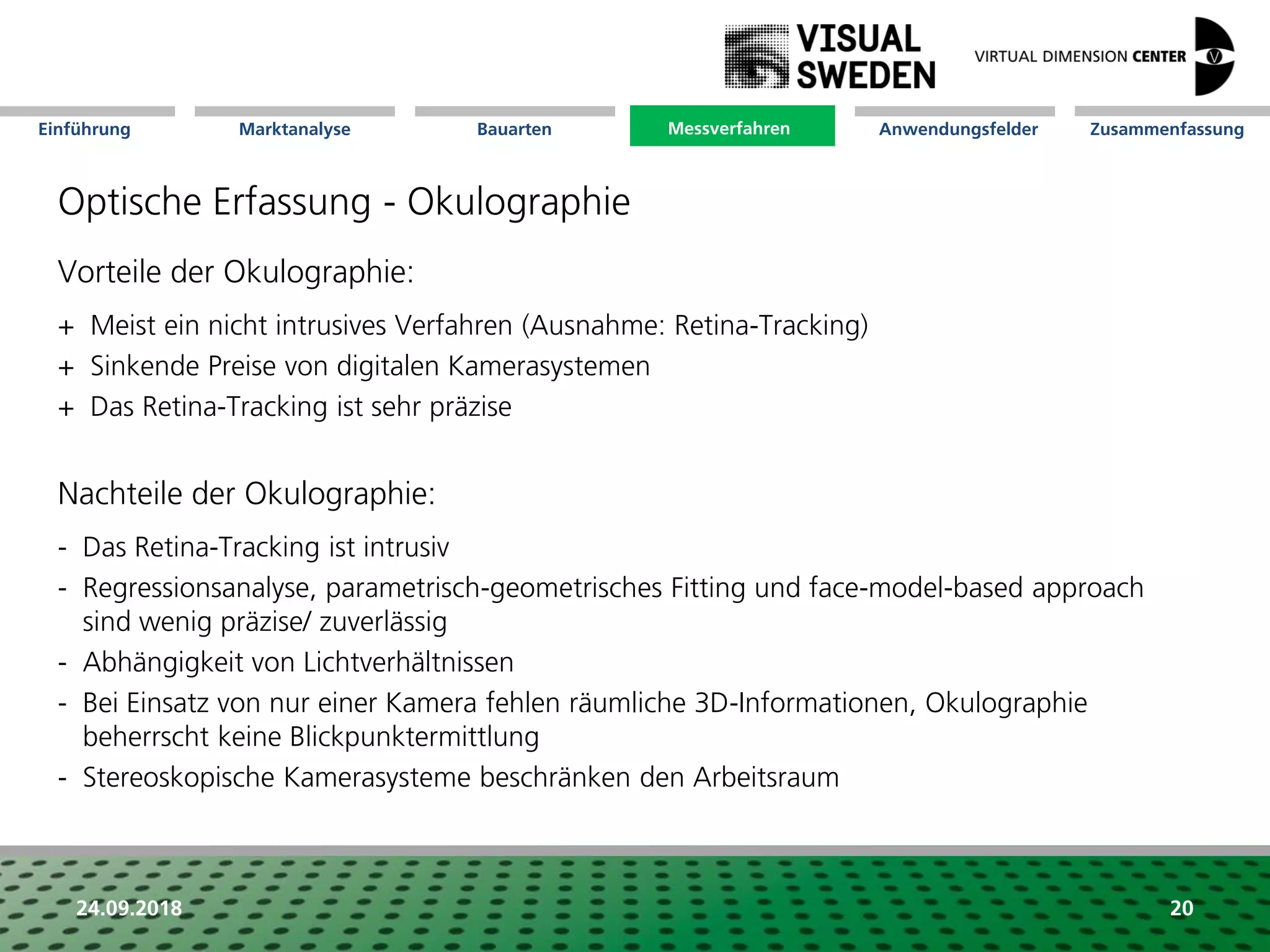 Marktanalyse Mission Messverfahren AnwendungsfelderBauarten ZusammenfassungEinführung
24.09.2018 20
Optische Erfassung - Okulographie
Vorteile der Okulographie:
+ Meist ein nicht intrusives Verfahren (Ausnahme: Retina-Tracking)
+ Sinkende Preise von digitalen Kamerasystemen
+ Das Retina-Tracking ist sehr präzise
Nachteile der Okulographie:
- Das Retina-Tracking ist intrusiv
- Regressionsanalyse, parametrisch-geometrisches Fitting und face-model-based approach
sind wenig präzise/ zuverlässig
- Abhängigkeit von Lichtverhältnissen
- Bei Einsatz von nur einer Kamera fehlen räumliche 3D-Informationen, Okulographie
beherrscht keine Blickpunktermittlung
- Stereoskopische Kamerasysteme beschränken den Arbeitsraum
Messverfahren
 