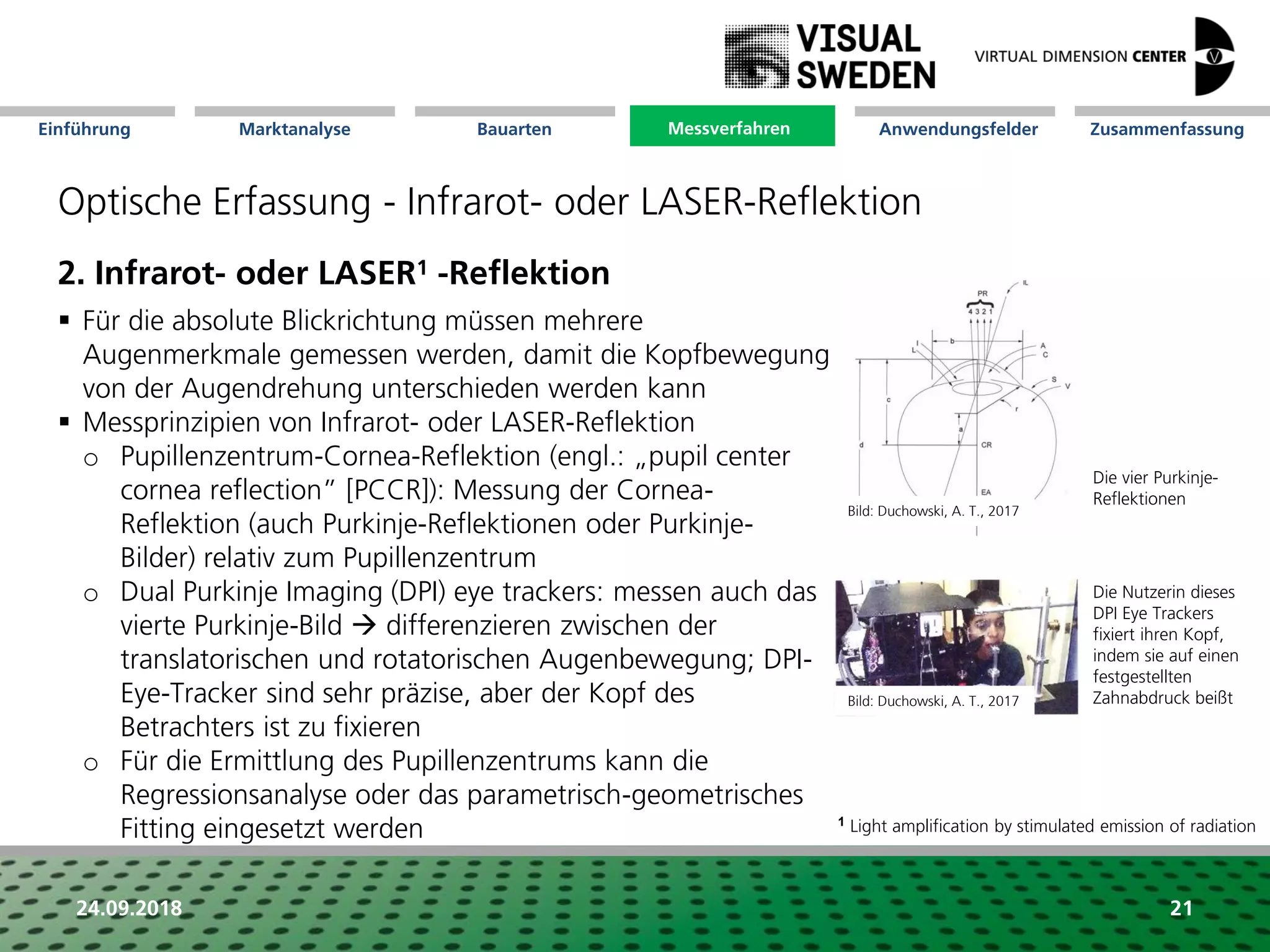 Marktanalyse Mission Messverfahren AnwendungsfelderBauarten ZusammenfassungEinführung
24.09.2018 21
Optische Erfassung - Infrarot- oder LASER-Reflektion
2. Infrarot- oder LASER1 -Reflektion
 Für die absolute Blickrichtung müssen mehrere
Augenmerkmale gemessen werden, damit die Kopfbewegung
von der Augendrehung unterschieden werden kann
 Messprinzipien von Infrarot- oder LASER-Reflektion
o Pupillenzentrum-Cornea-Reflektion (engl.: „pupil center
cornea reflection” [PCCR]): Messung der Cornea-
Reflektion (auch Purkinje-Reflektionen oder Purkinje-
Bilder) relativ zum Pupillenzentrum
o Dual Purkinje Imaging (DPI) eye trackers: messen auch das
vierte Purkinje-Bild  differenzieren zwischen der
translatorischen und rotatorischen Augenbewegung; DPI-
Eye-Tracker sind sehr präzise, aber der Kopf des
Betrachters ist zu fixieren
o Für die Ermittlung des Pupillenzentrums kann die
Regressionsanalyse oder das parametrisch-geometrisches
Fitting eingesetzt werden
Die vier Purkinje-
Reflektionen
Die Nutzerin dieses
DPI Eye Trackers
fixiert ihren Kopf,
indem sie auf einen
festgestellten
Zahnabdruck beißt
Messverfahren
Bild: Duchowski, A. T., 2017
Bild: Duchowski, A. T., 2017
1 Light amplification by stimulated emission of radiation
 
