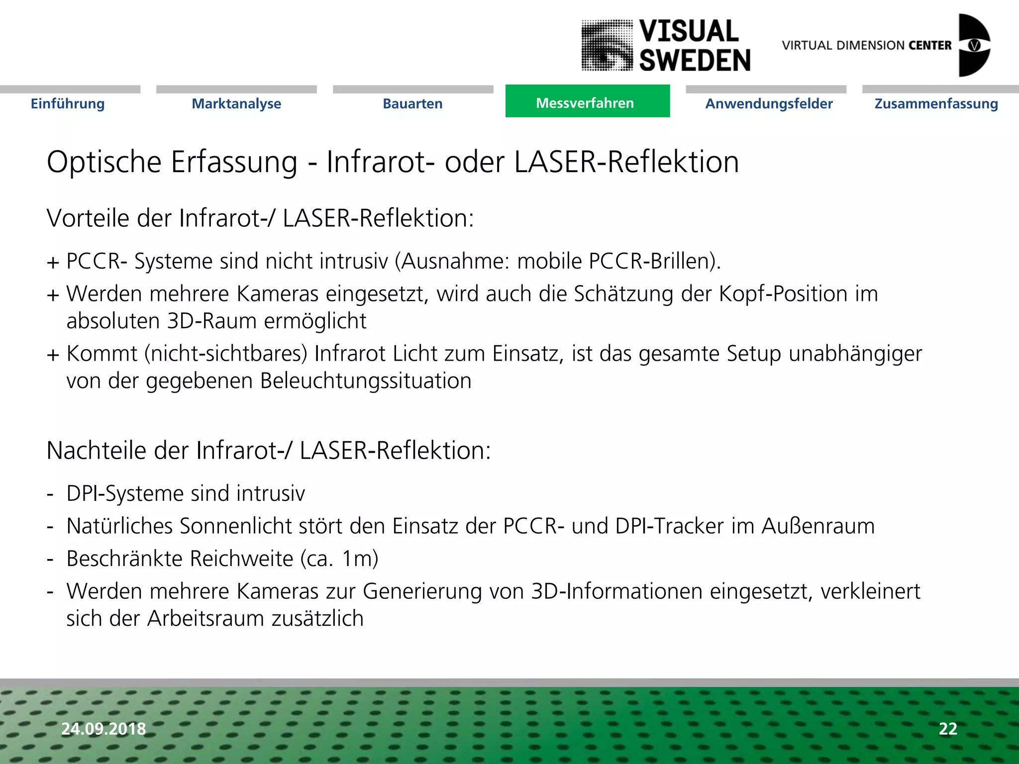 Marktanalyse Mission Messverfahren AnwendungsfelderBauarten ZusammenfassungEinführung
24.09.2018 22
Optische Erfassung - Infrarot- oder LASER-Reflektion
Messverfahren
Vorteile der Infrarot-/ LASER-Reflektion:
+ PCCR- Systeme sind nicht intrusiv (Ausnahme: mobile PCCR-Brillen).
+ Werden mehrere Kameras eingesetzt, wird auch die Schätzung der Kopf-Position im
absoluten 3D-Raum ermöglicht
+ Kommt (nicht-sichtbares) Infrarot Licht zum Einsatz, ist das gesamte Setup unabhängiger
von der gegebenen Beleuchtungssituation
Nachteile der Infrarot-/ LASER-Reflektion:
- DPI-Systeme sind intrusiv
- Natürliches Sonnenlicht stört den Einsatz der PCCR- und DPI-Tracker im Außenraum
- Beschränkte Reichweite (ca. 1m)
- Werden mehrere Kameras zur Generierung von 3D-Informationen eingesetzt, verkleinert
sich der Arbeitsraum zusätzlich
 