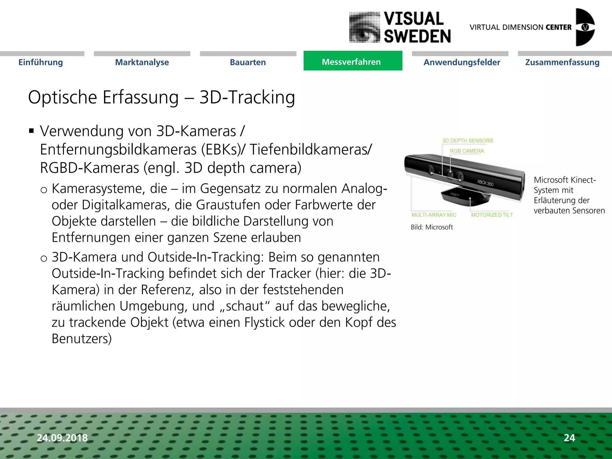 Marktanalyse Mission Messverfahren AnwendungsfelderBauarten ZusammenfassungEinführung
24.09.2018 24
Optische Erfassung – 3D-Tracking
Messverfahren
 Verwendung von 3D-Kameras /
Entfernungsbildkameras (EBKs)/ Tiefenbildkameras/
RGBD-Kameras (engl. 3D depth camera)
o Kamerasysteme, die – im Gegensatz zu normalen Analog-
oder Digitalkameras, die Graustufen oder Farbwerte der
Objekte darstellen – die bildliche Darstellung von
Entfernungen einer ganzen Szene erlauben
o 3D-Kamera und Outside-In-Tracking: Beim so genannten
Outside-In-Tracking befindet sich der Tracker (hier: die 3D-
Kamera) in der Referenz, also in der feststehenden
räumlichen Umgebung, und „schaut“ auf das bewegliche,
zu trackende Objekt (etwa einen Flystick oder den Kopf des
Benutzers)
Microsoft Kinect-
System mit
Erläuterung der
verbauten Sensoren
Bild: Microsoft
 
