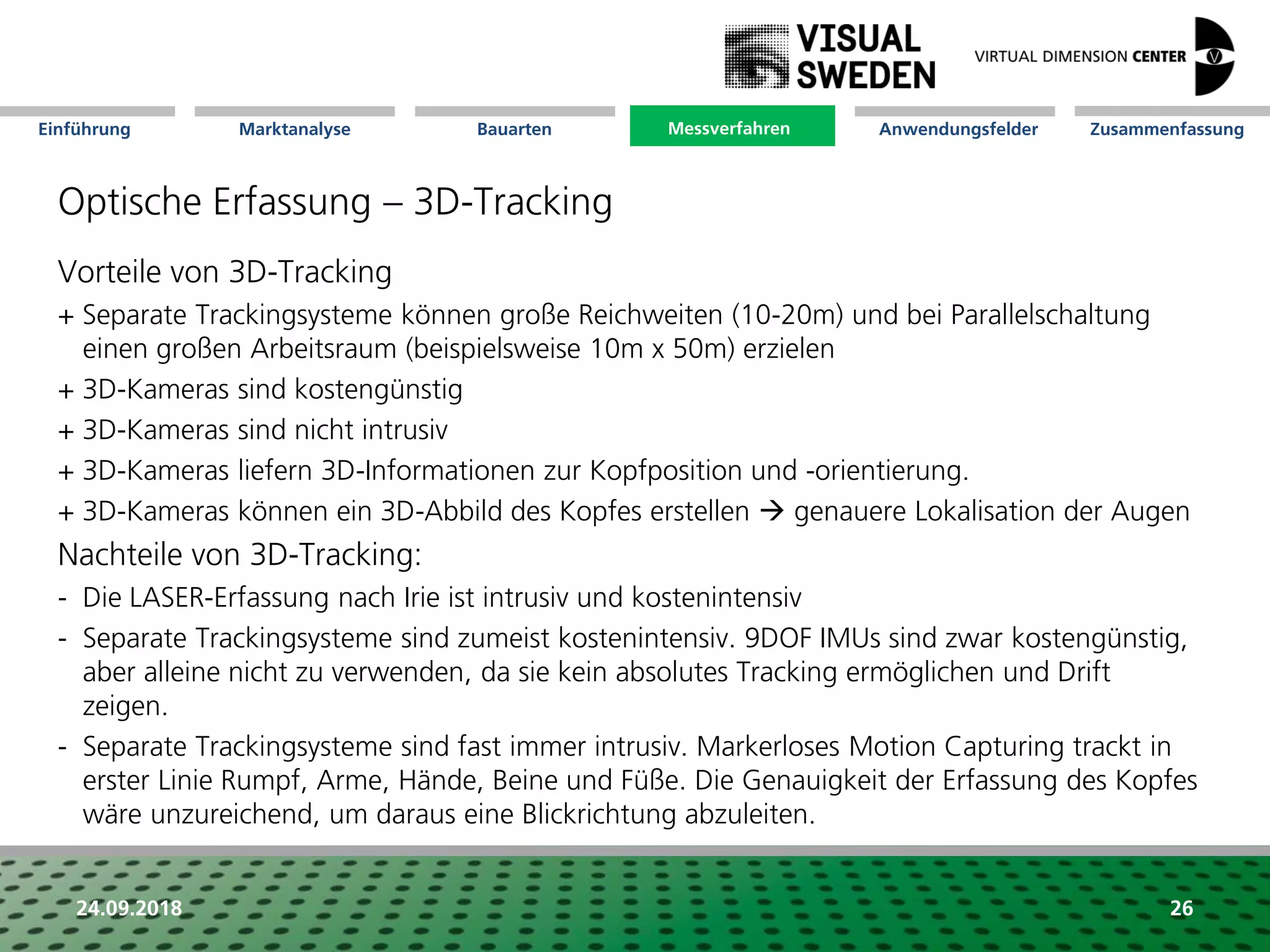 Marktanalyse Mission Messverfahren AnwendungsfelderBauarten ZusammenfassungEinführung
24.09.2018 26
Optische Erfassung – 3D-Tracking
Vorteile von 3D-Tracking
+ Separate Trackingsysteme können große Reichweiten (10-20m) und bei Parallelschaltung
einen großen Arbeitsraum (beispielsweise 10m x 50m) erzielen
+ 3D-Kameras sind kostengünstig
+ 3D-Kameras sind nicht intrusiv
+ 3D-Kameras liefern 3D-Informationen zur Kopfposition und -orientierung.
+ 3D-Kameras können ein 3D-Abbild des Kopfes erstellen  genauere Lokalisation der Augen
Nachteile von 3D-Tracking:
- Die LASER-Erfassung nach Irie ist intrusiv und kostenintensiv
- Separate Trackingsysteme sind zumeist kostenintensiv. 9DOF IMUs sind zwar kostengünstig,
aber alleine nicht zu verwenden, da sie kein absolutes Tracking ermöglichen und Drift
zeigen.
- Separate Trackingsysteme sind fast immer intrusiv. Markerloses Motion Capturing trackt in
erster Linie Rumpf, Arme, Hände, Beine und Füße. Die Genauigkeit der Erfassung des Kopfes
wäre unzureichend, um daraus eine Blickrichtung abzuleiten.
Messverfahren
 