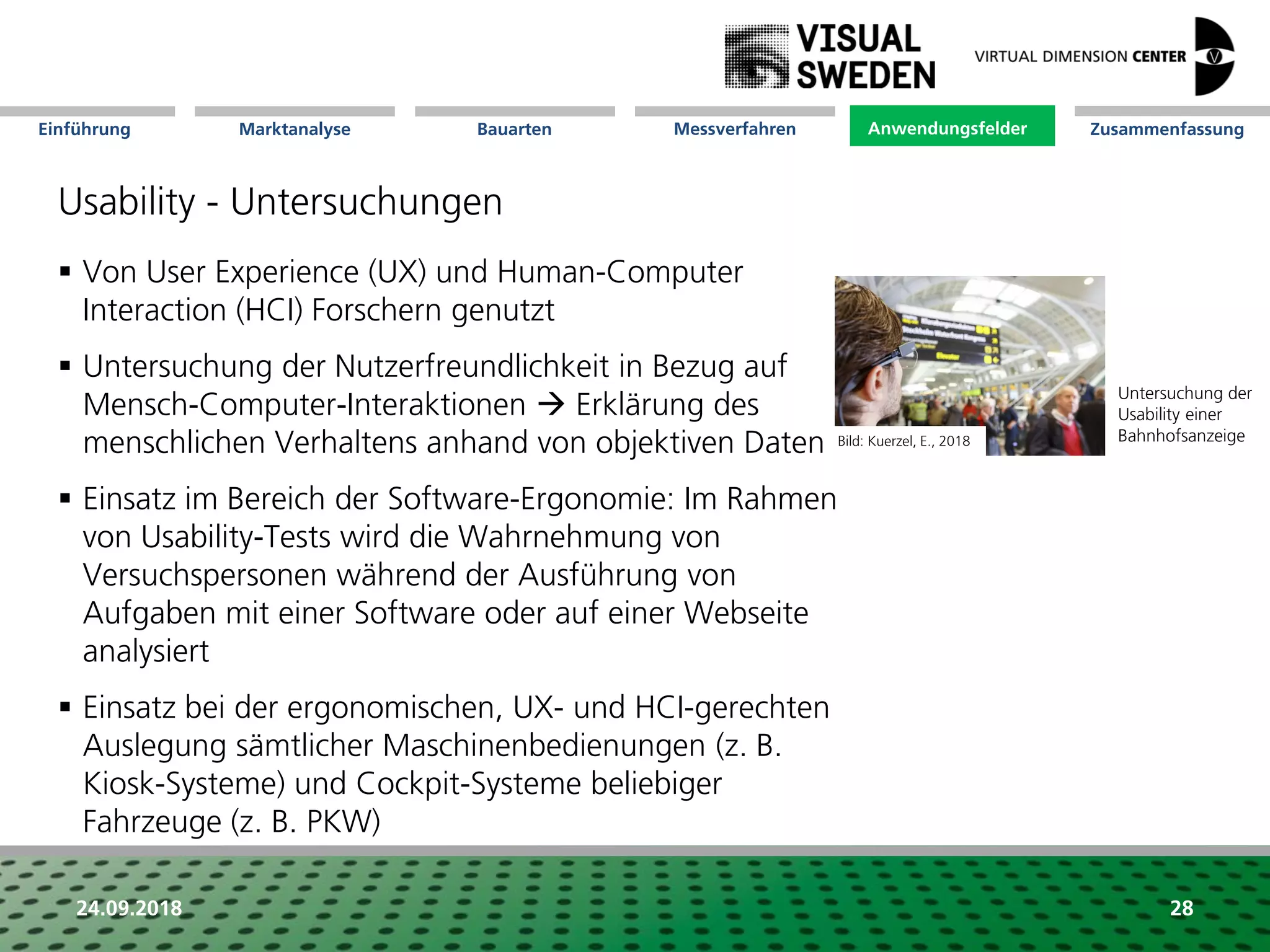 Marktanalyse Mission Messverfahren AnwendungsfelderBauarten ZusammenfassungEinführung
24.09.2018 28
Usability - Untersuchungen
 Von User Experience (UX) und Human-Computer
Interaction (HCI) Forschern genutzt
 Untersuchung der Nutzerfreundlichkeit in Bezug auf
Mensch-Computer-Interaktionen  Erklärung des
menschlichen Verhaltens anhand von objektiven Daten
 Einsatz im Bereich der Software-Ergonomie: Im Rahmen
von Usability-Tests wird die Wahrnehmung von
Versuchspersonen während der Ausführung von
Aufgaben mit einer Software oder auf einer Webseite
analysiert
 Einsatz bei der ergonomischen, UX- und HCI-gerechten
Auslegung sämtlicher Maschinenbedienungen (z. B.
Kiosk-Systeme) und Cockpit-Systeme beliebiger
Fahrzeuge (z. B. PKW)
Untersuchung der
Usability einer
Bahnhofsanzeige
Anwendungsfelder
Bild: Kuerzel, E., 2018
 