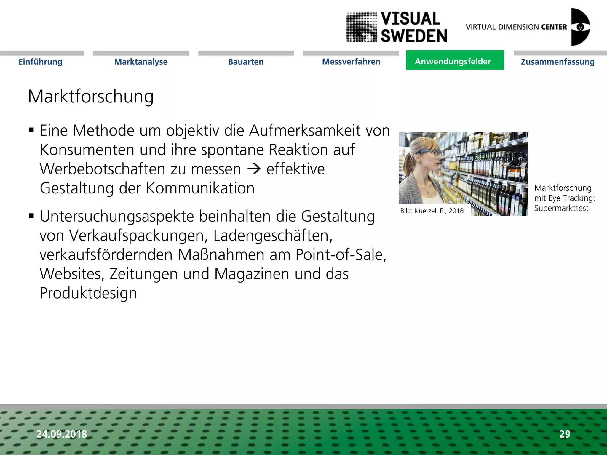 Marktanalyse Mission Messverfahren AnwendungsfelderBauarten ZusammenfassungEinführung
24.09.2018 29
Marktforschung
 Eine Methode um objektiv die Aufmerksamkeit von
Konsumenten und ihre spontane Reaktion auf
Werbebotschaften zu messen  effektive
Gestaltung der Kommunikation
 Untersuchungsaspekte beinhalten die Gestaltung
von Verkaufspackungen, Ladengeschäften,
verkaufsfördernden Maßnahmen am Point-of-Sale,
Websites, Zeitungen und Magazinen und das
Produktdesign
Anwendungsfelder
Marktforschung
mit Eye Tracking:
SupermarkttestBild: Kuerzel, E., 2018
 