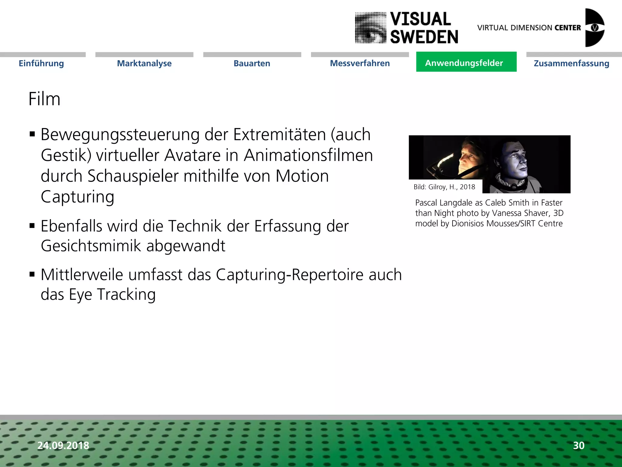 Marktanalyse Mission Messverfahren AnwendungsfelderBauarten ZusammenfassungEinführung
24.09.2018 30
Film
 Bewegungssteuerung der Extremitäten (auch
Gestik) virtueller Avatare in Animationsfilmen
durch Schauspieler mithilfe von Motion
Capturing
 Ebenfalls wird die Technik der Erfassung der
Gesichtsmimik abgewandt
 Mittlerweile umfasst das Capturing-Repertoire auch
das Eye Tracking
Anwendungsfelder
Pascal Langdale as Caleb Smith in Faster
than Night photo by Vanessa Shaver, 3D
model by Dionisios Mousses/SIRT Centre
Bild: Gilroy, H., 2018
 
