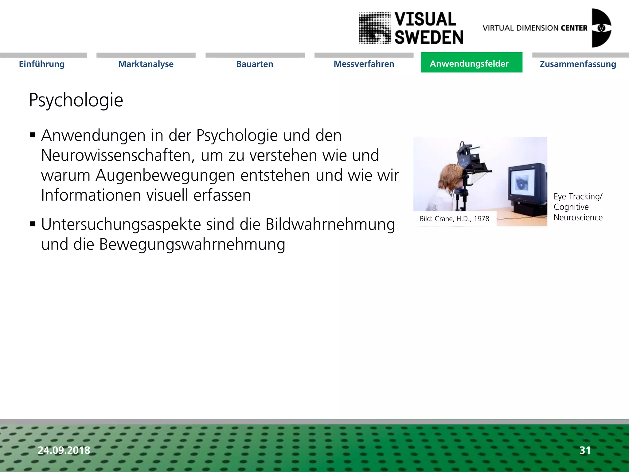 Marktanalyse Mission Messverfahren AnwendungsfelderBauarten ZusammenfassungEinführung
24.09.2018 31
Psychologie
 Anwendungen in der Psychologie und den
Neurowissenschaften, um zu verstehen wie und
warum Augenbewegungen entstehen und wie wir
Informationen visuell erfassen
 Untersuchungsaspekte sind die Bildwahrnehmung
und die Bewegungswahrnehmung
Anwendungsfelder
Eye Tracking/
Cognitive
NeuroscienceBild: Crane, H.D., 1978
 