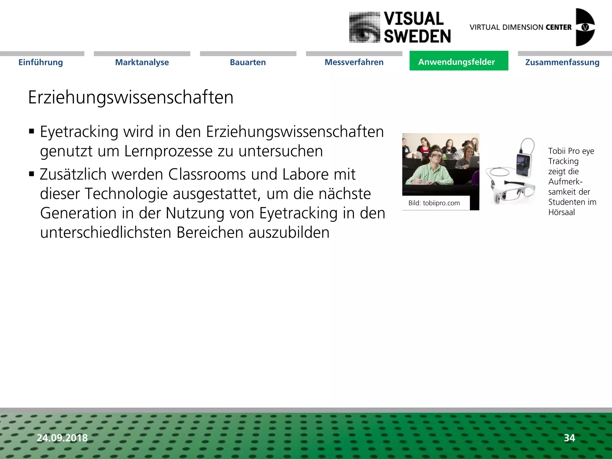 Marktanalyse Mission Messverfahren AnwendungsfelderBauarten ZusammenfassungEinführung
24.09.2018 34
Erziehungswissenschaften
 Eyetracking wird in den Erziehungswissenschaften
genutzt um Lernprozesse zu untersuchen
 Zusätzlich werden Classrooms und Labore mit
dieser Technologie ausgestattet, um die nächste
Generation in der Nutzung von Eyetracking in den
unterschiedlichsten Bereichen auszubilden
Anwendungsfelder
Tobii Pro eye
Tracking
zeigt die
Aufmerk-
samkeit der
Studenten im
Hörsaal
Bild: tobiipro.com
 