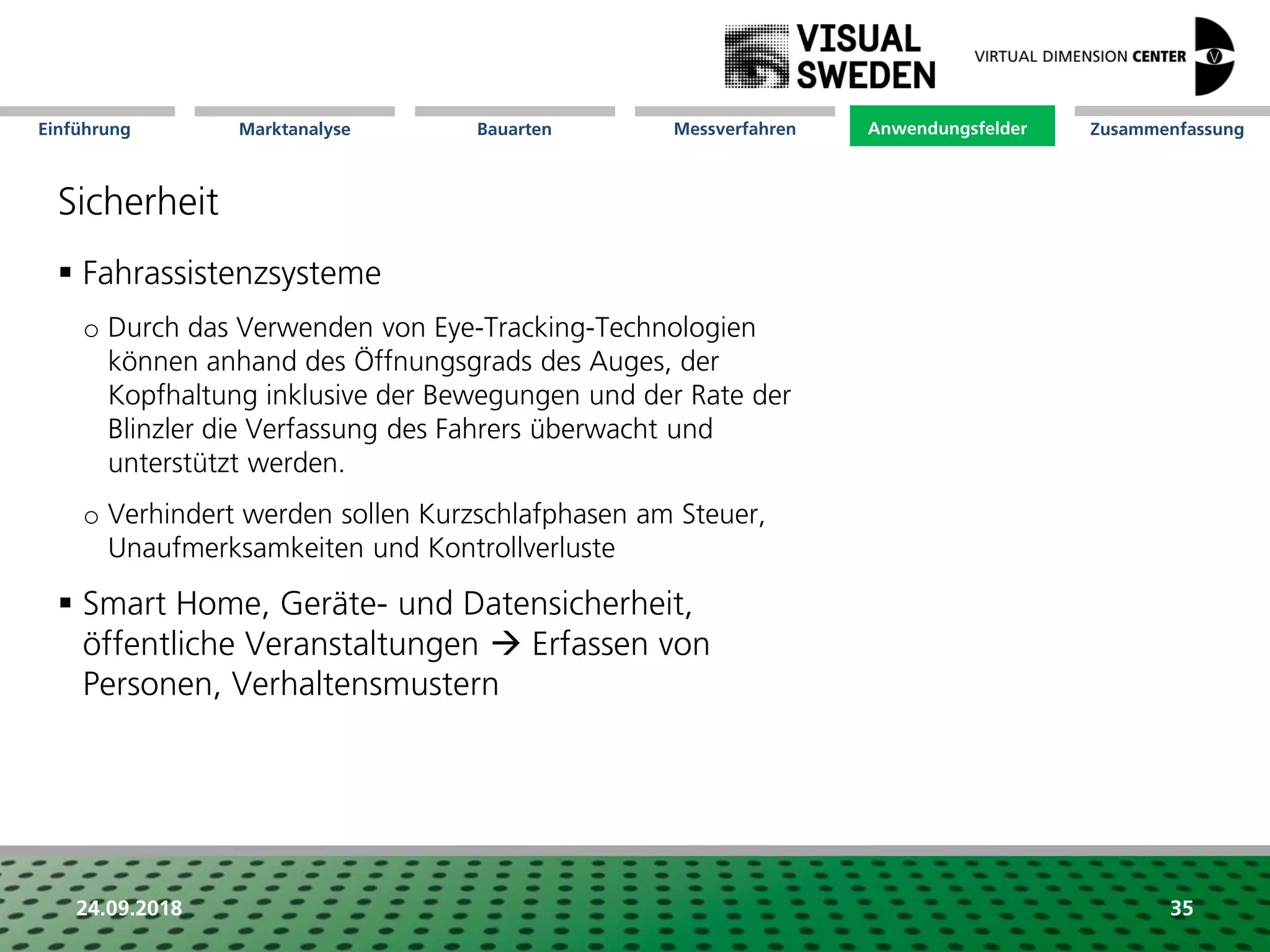 Marktanalyse Mission Messverfahren AnwendungsfelderBauarten ZusammenfassungEinführung
24.09.2018 35
Sicherheit
 Fahrassistenzsysteme
o Durch das Verwenden von Eye-Tracking-Technologien
können anhand des Öffnungsgrads des Auges, der
Kopfhaltung inklusive der Bewegungen und der Rate der
Blinzler die Verfassung des Fahrers überwacht und
unterstützt werden.
o Verhindert werden sollen Kurzschlafphasen am Steuer,
Unaufmerksamkeiten und Kontrollverluste
 Smart Home, Geräte- und Datensicherheit,
öffentliche Veranstaltungen  Erfassen von
Personen, Verhaltensmustern
Anwendungsfelder
 