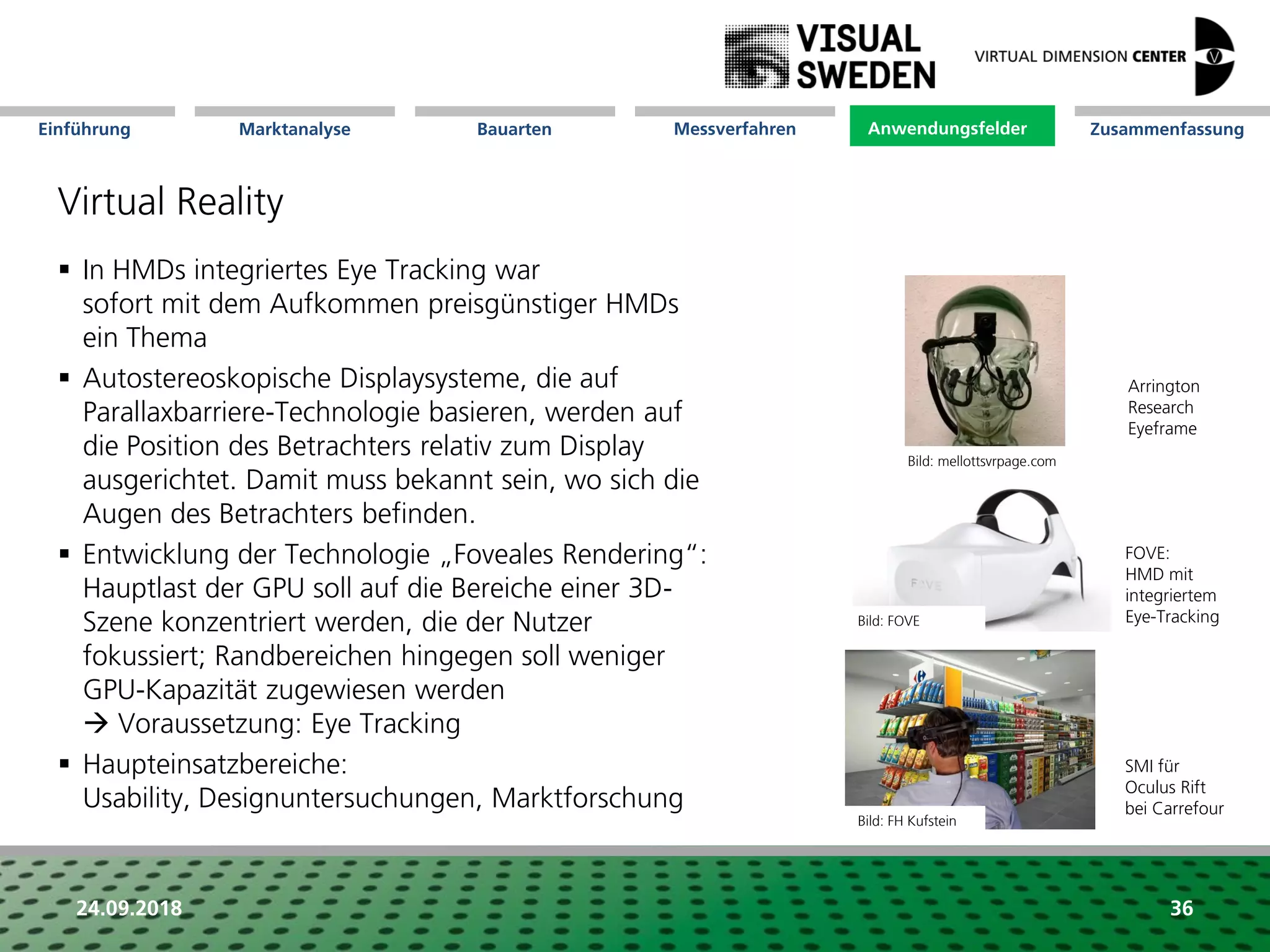 Marktanalyse Mission Messverfahren AnwendungsfelderBauarten ZusammenfassungEinführung
24.09.2018 36
Virtual Reality
 In HMDs integriertes Eye Tracking war
sofort mit dem Aufkommen preisgünstiger HMDs
ein Thema
 Autostereoskopische Displaysysteme, die auf
Parallaxbarriere-Technologie basieren, werden auf
die Position des Betrachters relativ zum Display
ausgerichtet. Damit muss bekannt sein, wo sich die
Augen des Betrachters befinden.
 Entwicklung der Technologie „Foveales Rendering“:
Hauptlast der GPU soll auf die Bereiche einer 3D-
Szene konzentriert werden, die der Nutzer
fokussiert; Randbereichen hingegen soll weniger
GPU-Kapazität zugewiesen werden
 Voraussetzung: Eye Tracking
 Haupteinsatzbereiche:
Usability, Designuntersuchungen, Marktforschung
Anwendungsfelder
SMI für
Oculus Rift
bei Carrefour
Arrington
Research
Eyeframe
FOVE:
HMD mit
integriertem
Eye-TrackingBild: FOVE
Bild: FH Kufstein
Bild: mellottsvrpage.com
 