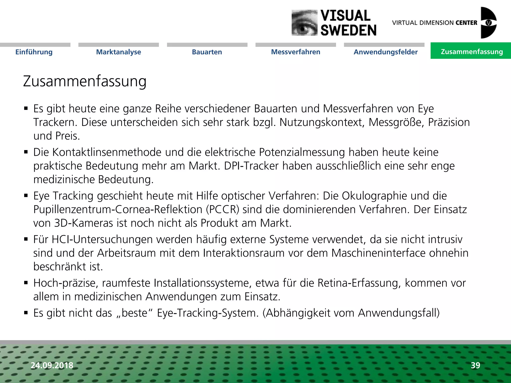 Marktanalyse Mission Messverfahren AnwendungsfelderBauarten ZusammenfassungEinführung
24.09.2018 39
Zusammenfassung
 Es gibt heute eine ganze Reihe verschiedener Bauarten und Messverfahren von Eye
Trackern. Diese unterscheiden sich sehr stark bzgl. Nutzungskontext, Messgröße, Präzision
und Preis.
 Die Kontaktlinsenmethode und die elektrische Potenzialmessung haben heute keine
praktische Bedeutung mehr am Markt. DPI-Tracker haben ausschließlich eine sehr enge
medizinische Bedeutung.
 Eye Tracking geschieht heute mit Hilfe optischer Verfahren: Die Okulographie und die
Pupillenzentrum-Cornea-Reflektion (PCCR) sind die dominierenden Verfahren. Der Einsatz
von 3D-Kameras ist noch nicht als Produkt am Markt.
 Für HCI-Untersuchungen werden häufig externe Systeme verwendet, da sie nicht intrusiv
sind und der Arbeitsraum mit dem Interaktionsraum vor dem Maschineninterface ohnehin
beschränkt ist.
 Hoch-präzise, raumfeste Installationssysteme, etwa für die Retina-Erfassung, kommen vor
allem in medizinischen Anwendungen zum Einsatz.
 Es gibt nicht das „beste“ Eye-Tracking-System. (Abhängigkeit vom Anwendungsfall)
Zusammenfassung
 