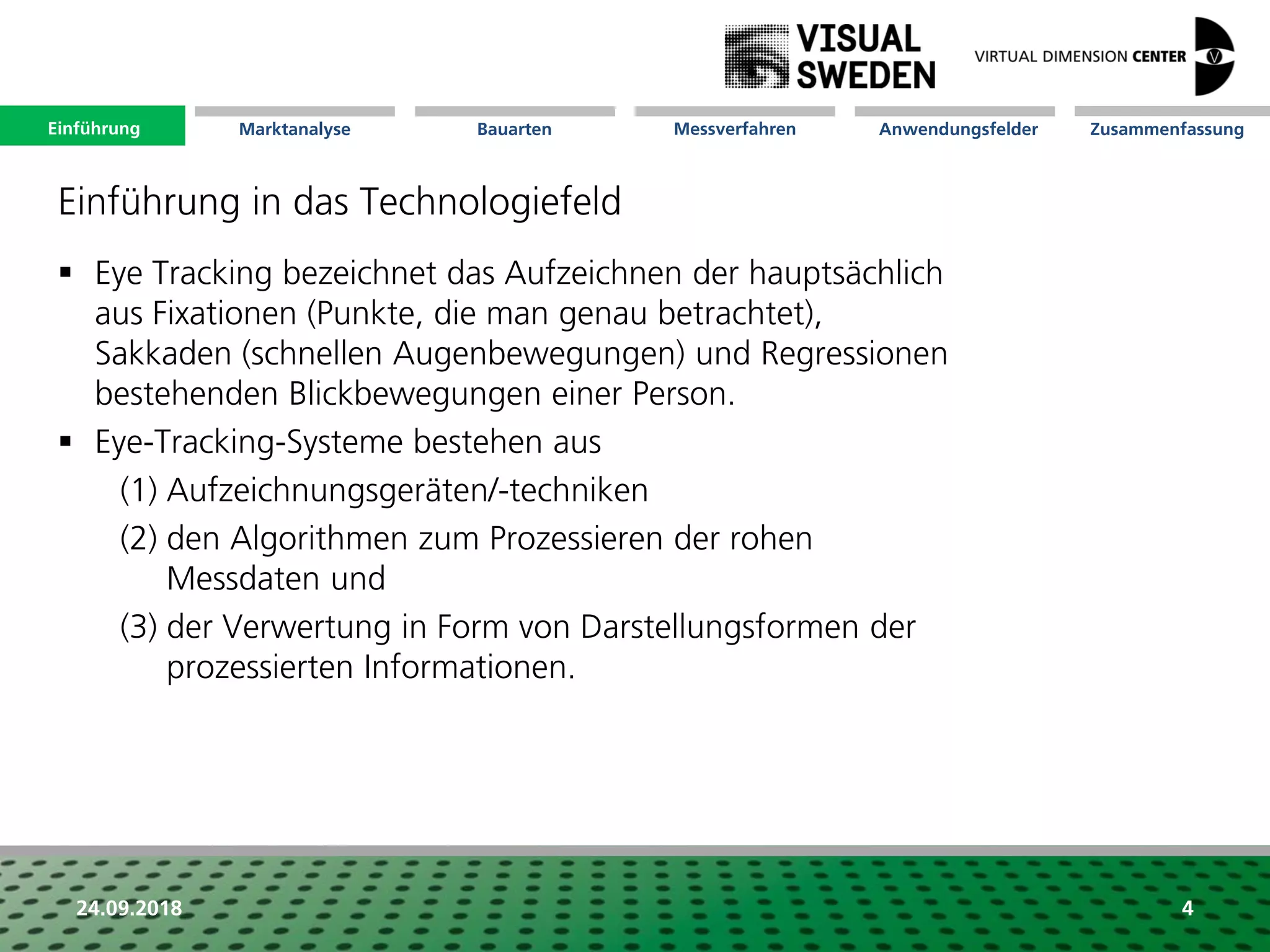 Marktanalyse Mission Messverfahren AnwendungsfelderBauarten ZusammenfassungEinführung
24.09.2018 4
 Eye Tracking bezeichnet das Aufzeichnen der hauptsächlich
aus Fixationen (Punkte, die man genau betrachtet),
Sakkaden (schnellen Augenbewegungen) und Regressionen
bestehenden Blickbewegungen einer Person.
 Eye-Tracking-Systeme bestehen aus
(1) Aufzeichnungsgeräten/-techniken
(2) den Algorithmen zum Prozessieren der rohen
Messdaten und
(3) der Verwertung in Form von Darstellungsformen der
prozessierten Informationen.
Einführung in das Technologiefeld
Einführung
 
