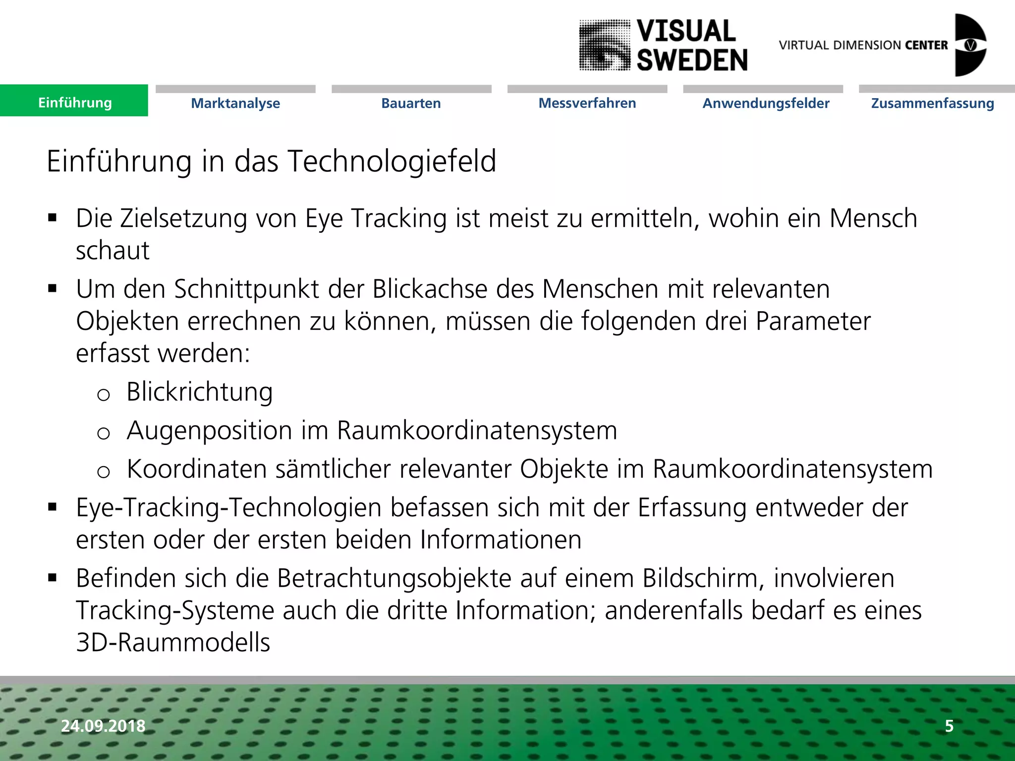 Marktanalyse Mission Messverfahren AnwendungsfelderBauarten ZusammenfassungEinführung
24.09.2018 5
 Die Zielsetzung von Eye Tracking ist meist zu ermitteln, wohin ein Mensch
schaut
 Um den Schnittpunkt der Blickachse des Menschen mit relevanten
Objekten errechnen zu können, müssen die folgenden drei Parameter
erfasst werden:
o Blickrichtung
o Augenposition im Raumkoordinatensystem
o Koordinaten sämtlicher relevanter Objekte im Raumkoordinatensystem
 Eye-Tracking-Technologien befassen sich mit der Erfassung entweder der
ersten oder der ersten beiden Informationen
 Befinden sich die Betrachtungsobjekte auf einem Bildschirm, involvieren
Tracking-Systeme auch die dritte Information; anderenfalls bedarf es eines
3D-Raummodells
Einführung in das Technologiefeld
Einführung
 