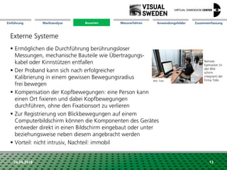 Marktanalyse Mission Messverfahren AnwendungsfelderBauarten ZusammenfassungEinführung
24.09.2018 13
Externe Systeme
 Ermöglichen die Durchführung berührungsloser
Messungen, mechanische Bauteile wie Übertragungs-
kabel oder Kinnstützen entfallen
 Der Proband kann sich nach erfolgreicher
Kalibrierung in einem gewissen Bewegungsradius
frei bewegen
 Kompensation der Kopfbewegungen: eine Person kann
einen Ort fixieren und dabei Kopfbewegungen
durchführen, ohne den Fixationsort zu verlieren
 Zur Registrierung von Blickbewegungen auf einem
Computerbildschirm können die Komponenten des Gerätes
entweder direkt in einen Bildschirm eingebaut oder unter
beziehungsweise neben diesem angebracht werden
 Vorteil: nicht intrusiv, Nachteil: immobil
Bauarten
Remote
Eyetracker (in
den Bild-
schirm
integriert) der
Firma TobiiBild: Tobii
 