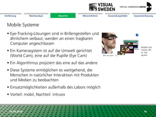 Marktanalyse Mission Messverfahren AnwendungsfelderBauarten ZusammenfassungEinführung
24.09.2018 14
Mobile Systeme
 Eye-Tracking-Lösungen sind in Brillengestellen und
ähnlichem verbaut, werden an einen tragbaren
Computer angeschlossen
 Ein Kamerasystem ist auf die Umwelt gerichtet
(World Cam), eine auf die Pupille (Eye Cam)
 Ein Algorithmus projiziert das eine auf das andere
 Diese Systeme ermöglichen es weitgehend, die
Menschen in natürlicher Interaktion mit Produkten
und Medien zu beobachten
 Einsatzmöglichkeiten außerhalb des Labors möglich
 Vorteil: mobil, Nachteil: intrusiv
Mobiler Eye
Tracker der
Fa. Eye
squereBild: eve spare
Bauarten
 