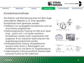 Marktanalyse Mission Messverfahren AnwendungsfelderBauarten ZusammenfassungEinführung
24.09.2018 16
Kontaktlinsenmethode
Die Position und Orientierung eines mit dem Auge
verbundenen Objektes (z. B. einer speziellen
Kontaktlinse) kann gemessen werden:
 Reflektion von verspiegelten Kontaktlinsen wird von
einer Kamera aufgezeichnet
 Elektromagnetisches Tracking mit Hilfe einer Spule
(engl. „search coil“): mit Spulen versehene
Kontaktlinsen werden einem magnetischen Feld
ausgesetzt  aus induzierter Spannung kann die
Augenbewegung berechnet werden
 Photoelektrisches Tracking: Photoelektrische
Sensoren leiten Strom in Abhängigkeit zum
einfallenden Licht und damit zur Augenbewegung
 Video-basiertes Tracking künstlicher Markierungen
(schwarze Punkte auf der Lederhaut)
Spiegel-
reflektions-
System
Search
Coil
Messverfahren
Photo-
elektrische
Limbus-
Tracker
Bild: Holqvist, K; Andersson 2017
Bild: Duchowski, A. T., 2017
Bild: Gilroy, H., 2018
 