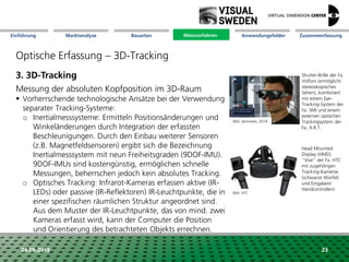 Marktanalyse Mission Messverfahren AnwendungsfelderBauarten ZusammenfassungEinführung
24.09.2018 23
Optische Erfassung – 3D-Tracking
3. 3D-Tracking
Messung der absoluten Kopfposition im 3D-Raum
 Vorherrschende technologische Ansätze bei der Verwendung
separater Tracking-Systeme:
o Inertialmesssysteme: Ermitteln Positionsänderungen und
Winkeländerungen durch Integration der erfassten
Beschleunigungen. Durch den Einbau weiterer Sensoren
(z.B. Magnetfeldsensoren) ergibt sich die Bezeichnung
Inertialmesssystem mit neun Freiheitsgraden (9DOF-IMU).
9DOF-IMUs sind kostengünstig, ermöglichen schnelle
Messungen, beherrschen jedoch kein absolutes Tracking.
o Optisches Tracking: Infrarot-Kameras erfassen aktive (IR-
LEDs) oder passive (IR-Reflektoren) IR-Leuchtpunkte, die in
einer spezifischen räumlichen Struktur angeordnet sind.
Aus dem Muster der IR-Leuchtpunkte, das von mind. zwei
Kameras erfasst wird, kann der Computer die Position
und Orientierung des betrachteten Objekts errechnen.
Shutter-Brille der Fa.
Volfoni (ermöglicht
stereoskopisches
Sehen), kombiniert
mit einem Eye-
Tracking-System der
Fa. SMI und einem
externen optischen
Trackingsystem der
Fa. A.R.T.
Head Mounted
Display (HMD)
"Vive" der Fa. HTC
mit zugehörigen
Tracking-Kameras
(schwarze Würfel)
und Eingaben/
Handcontrollern
Bild: HTC
Messverfahren
Bild: itersnews, 2018
 